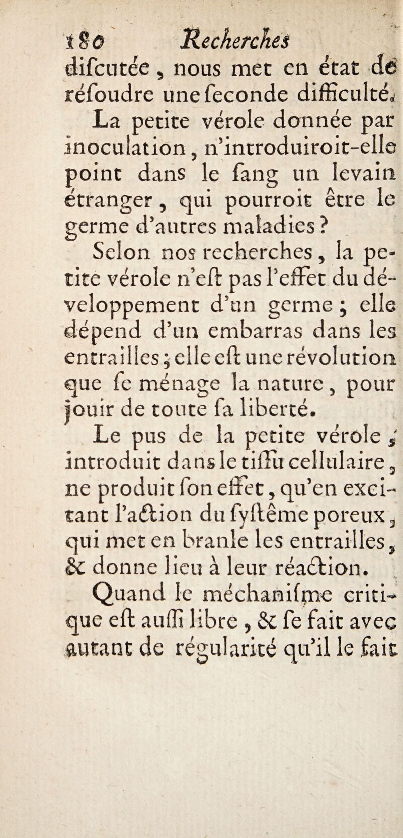 difcutée, nous mec en état dé réfoudre une fécondé difficultés La petite vérole donnée par inoculation, 11’introduiroit-elle point dans le fang un levain étranger, qui pourroit être le germe d’autres maladies ? Selon nos recherches, la pe¬ tite vérole n’eft pas l’effet du dé¬ veloppement d’un germe ; elle dépend d’un embarras dans les entrailles ; elle eft une révolution que fe ménage la nature , pour jouir de toute fa liberté. Le pus de la petite vérole introduit dans le tiffu cellulaire, ne produit fon effet, qu’en exci¬ tant l’aétion du fyllême poreux 3 qui met en branle les entrailles, donne lieu à leur réadtion. Quand le méchanifpae criti¬ que eft auffi libre , & fe fait avec autant de régularité qu’il le fait