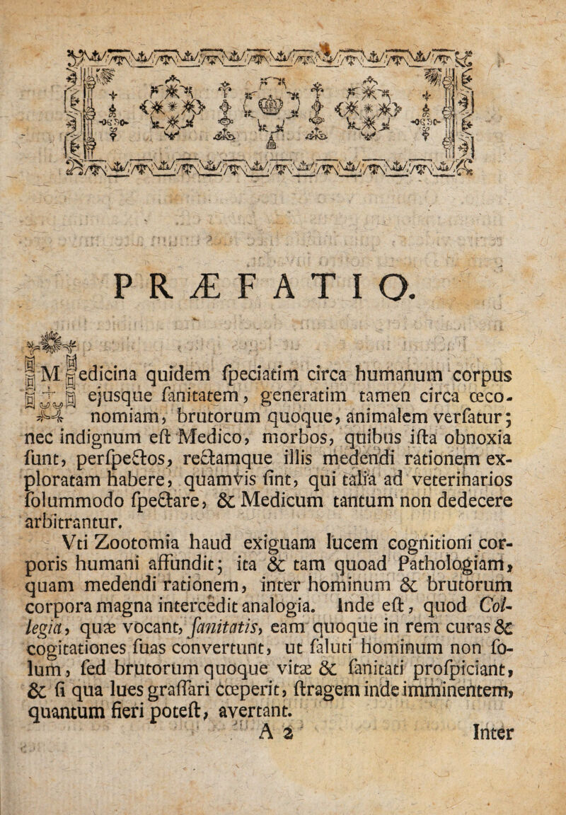W *r * '•>* ‘f* ^ «$* £ t it®i f £ *«** kJO* t3 kjl T ! v1 ^ A ^ v f | P R £ F A T I O. 0 ' ls 'k f ■' r ^ Jv §M§edicina quidem fpeciatim circa humanum corpus HvwB ejusclue fanitatem, generatim tamen circa ceco- ^4 nomiam, brutorum quoque, animalem verfatur; nec indignum eft Medico, morbos, quibus ifta obnoxia lunt, perfpeftos, reStamque illis medendi rationem ex¬ ploratam habere, quamtis fint, qui talia ad veterinarios folummodo fpeftare, 8c Medicum tantum non dedecere arbitrantur. ^ Vti Zootomia haud exiguam lucem cognitioni cor¬ poris humani affundit; ita & tam quoad Pathologiam, quam medendi rationem, inter hominum 8t brutorum corpora magna intercedit analogia. Inde eft, quod Col¬ legia , quae vocant, fanitatis, eam quoque in rem curas & cogitationes fuas convertunt, ut faluti hominum non fo- lum, fed brutorum quoque vitae & fanitati profpiciant, & fi qua luesgraffari Cceperit, ftragem inde imminentem, quantum fieri poteft, avertant. Inter
