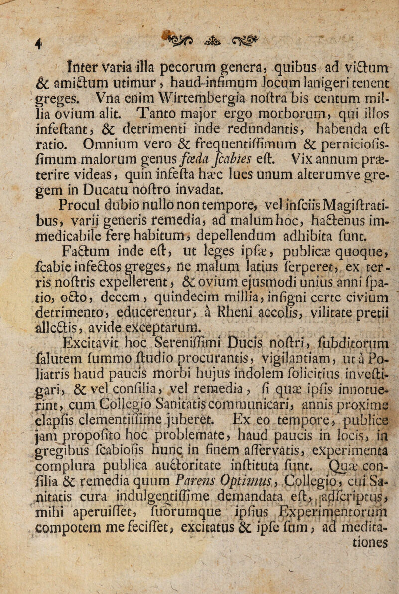 iliter varia illa pecorum genera, quibus ad vi&um Bc amifrtum utimur, haud infimum locum lanigeri tenent greges. Vna enim Wirtembergia noftra bis centum mil¬ lia ovium alit. Tanto major ergo morborum, qui illos infeftant, & detrimenti inde redundantis, habenda effc ratio. Omnium vero & frequentiffimum & perniciofis- fimum malorum genus fceda Jcabies e fi. Vix annum pra- terire videas, quin inferta hac lues unum alterumve gre¬ gem in Ducatu noftro invadat. Procul dubio nullo non tempore,-vel infeiis Magiftrati- bus, varii generis remedia, ad malum hoc, haftenus im¬ medicabile fere habitum, depellendum adhibita funt. Faftum inde ert, ut leges ipfie, publica quoque, fcabie infectos greges, ne malum latius ferperet, ex ter¬ ris noftris expellerent, & ovium ejusmodi unius anni fpa- tio, o£to, decem, quindecim millia, infigni certe civium detrimento, educerentur, a Rheni accolis, vilitate pretii allcftis, avide exceptarunt. Excitavit hoc Sereniffimi Ducis nortri, fubditorum falutem fummo ftudio procurantis, vigilantiam, utaPo- liatris haud paucis morbi hujus indolem folicitius invefti- gari, &vel confilia, vel remedia , fi qua ipfis innotue¬ rint, cum Collegio Sanitatis communicari, -annis proxime elapfis clementiffime juberet. Exeo tempore, publice jam propofito hoc problemate, haud paucis in locis, in gregibus fcabiofis hunc in finem afiervatis, experimenta complura publica auftoritate inftituta funt. Qua con¬ filia & remedia quum Parens Optimus, Collegio, cui Sa¬ nitatis cura induJgeotiffime demandata ert, adferiptus, mihi aperuiflet, fuorumque ipfius Experimentorum compotem mefecifiet, excitatus & ipfe fu m, ad medita¬ tiones