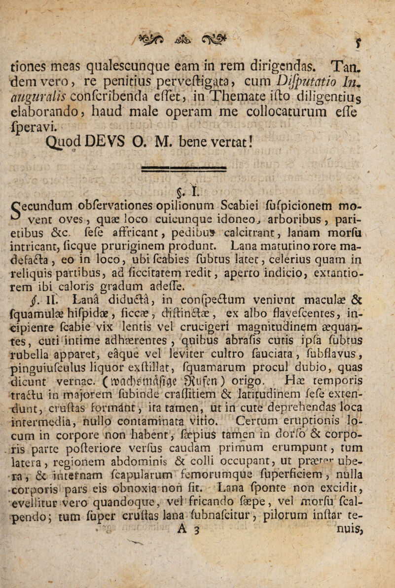 f tiones meas qualescunque eam in rem dirigendas. Tan. dem vero, re penitius perveftigata, cum Disputatio In. auguralis confcribenda effet, in Themate ifto diligendus elaborando, haud male operam me collocaturum effe fperavi. , Quod DEVS O. M. bene vertat! §• I. Cecundum obfervationes opilionum Scabiei fufpicionem mo- ^ vent oves, quae loco cuicunque idoneo, arboribus, pari¬ etibus &c. fefe affricant, pedibus calcitrant, lanam morfu intricant, licque pruriginem produnt. Lana matutino rore ma¬ defacta , eo in loco, ubifcabies fubtus latet, celerius quam in reliquis partibus, ad ficcitatem redit, aperto indicio, extantio- rem ibi caloris gradum adede. /. 11. Lana didufta, in confpe£lum veniunt maculas & fquamulae hifpidoe, ficcae, didinidae, ex albo flavefcenres, in¬ cipiente fcabie vix lentis vel crucigeri magnitudinem aequan¬ tes, cuti intime adhaerentes , quibus abrafis cutis ipfa fubtus rubella apparet, eaque vel leviter cultro fauciata, fubflavus, pinguiufculus liquor exftillat, fquamarum procul dubio, quas dicunt vernae, (roacbsmdftge fXufen) origo. Hae temporis tra£fu in majorem fubinde craffitiem & latitudinem fefe exten¬ dunt, crudas formant , ita tamen, ut in cute deprehendas loca intermedia, nullo contaminata vitio. Certum eruptionis lo¬ cum in corpore non habent, faepius tamen in dorfo & corpo¬ ris parte poderiore verfus caudam primum erumpunt, tum latera, regionem abdominis & colli occupant, ut praeter ube¬ ra, & internam (capularum femorumque fuperficiem , nulla corporis pars eis obnoxia non fit. Lana fponte non excidit, evellitur vero quandoque, vel fricando faepe, vel morfu fcal- pendo; tum fuper crudas lana fubnafeitur, pilprum indar te- A 3 nuis,