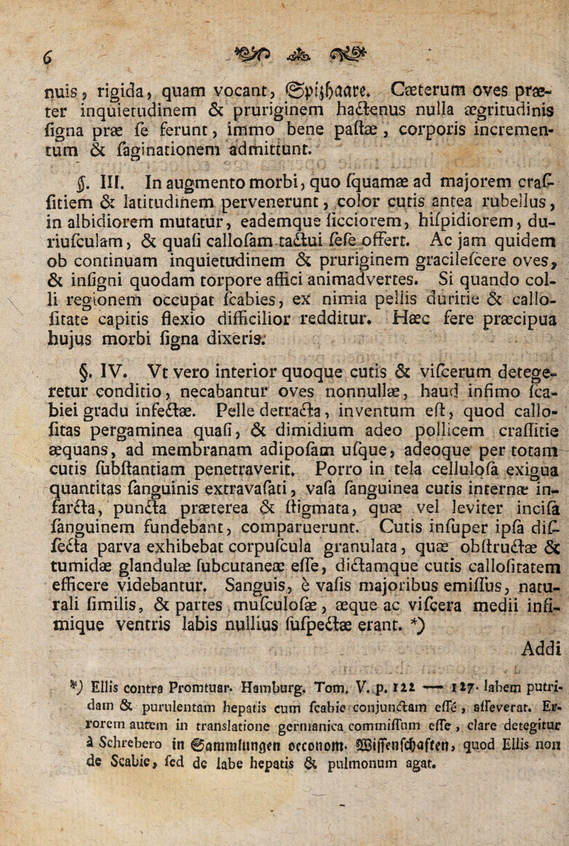 nuis? rigida? quam vocant? ©pijfeaate. Cseterum oves prae¬ ter inquietudinem & pruriginem hadlenus nulla aegritudinis figna prae fe ferunt, immo bene paftae ? corporis incremen¬ tum & faginationem admittunt. $. III. In augmento morbi , quo fquamae ad majorem cra£ fitiem & latitudinem pervenerunt, color cutis antea rubellus ? in albidiorem mutatur ? eademque ficciorem, hifpidiorem? du- riufculam? & quafi callofam tailui fefe offert. Ac jam quidem ob continuam inquietudinem & pruriginem gracilefcere oves, & infigni quodam torpore affici animadvertes. Si quando col- \ li regionem occupat fcabies? ex nimia pellis duritie & callo- iitate capitis flexio difficilior redditur. Haec fere praecipua hujus morbi figna dixeris. §. IV. Vt vero interior quoque cutis & vifcerum detege¬ retur conditio? necabantur oves nonnullae, haud infimo fca- biei gradu infe&ae. Pelle detra£ia, inventum eft? quod callo- fitas pergaminea quafi? & dimidium adeo pollicem craffitie aequans, ad membranam adipofam ufque? adeoque per totam cutis fubftantiam penetraverit. Porro in tela cellulqfa exigua quantitas (anguinis extravafati, vafa fanguinea cutis internae in- farfta, pundla praeterea & ftigmata? quae vel leviter incifa fanguinem fundebant? comparuerunt. Cutis infuper ipfa di£ fe£ta parva exhibebat corpufcula granulata ? quae obftrudlae & tumidae glandulae fubcutaneae efie, di&amque cutis callofitatem efficere videbantur. Sanguis? e vafis majoribus emiffus? natu¬ rali fimilis, & partes mufculofe ? aeque ac vifcera medii infi- mique ventris labis nullius fufpeftae erant. *) Addi *) Eliis contra Promtuar. Hamburg. Tom, V. p. lll — it?‘ iabeqi putri¬ dam & purulentam hepatis cum fcabie conjuncftam efie, alleverat. Er¬ rorem autem in translatione germaniea commiffum elfe, clare detegitur aSchrebero in ©ammlunflen occonom- ?£Bi(fenrc6aften> quod Eliis non de Scabie, fed dc labe hepatis & pulmonum agat.