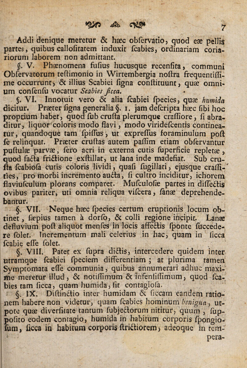 Addi denique meretur & haec obfervatio, quod eae pellis partes, quibus callofitatem induxit fcabies, ordinariam coria¬ riorum laborem non admittant. $. V. Phaenomena fufius hucusque recenfita, communi Obfervaterum teftimonio in Wirtembergia noftra frequentiffi- me occurrunt* & illius Scabiei figna conftituunt, quae omni¬ um confenfu vocatur Scabies ficca. §. VI. Innotuit vero & alia fcabiei fpecies, quae humida dicitur. Praeter figna generalia §. i. jam defcripta haec fibi hoc proprium habet, quodfubcrufta plerumque crafliore, fi abra¬ ditur, liquor coloris modo flavi, modo viridefcentis continea¬ tur, quandoque tam fpiffus, ut expreflus foraminulum poft fe relinquar. Praeter cruftas autem paflim etiam obfervantur puftulae parvae, fero acri in externa cutis fuperficie repletae, quod fadta fridlione exftillat, ut lana inde madefiat. Sub cru¬ fta fcabiofa cutis coloris lividi, quafi fugillati, ejusque craffi- ties, pro morbi incremento audta, fi cultro inciditur, ichorem flaviufculum plorans comparet. Mufculofe partes in difledlis ovibus pariter, uti omnia reliqua vifcera, fanse deprehende¬ bantur. §. VII. Neque haec fpecies certum eruptionis locum ob¬ tinet, faepius tamen k dorfo, & colli regione incipit. Lanae defluvium poft aliquot menfes in locis affedlis fponte fuccede- re folet. Tncrementum mali celerius in hac, quam in ficca fcabie efle folet. / §» VIII. Patet ex fupra didlis, intercedere quidem inter utramqqe fcabiei fpeciem differentiam ; at plurima tamen Symptomata efle communia, quibus annumerari adhuc maxi¬ me meretur illud, & notillimum & infeniiflimum, quod fca- bies tam ficca, quam humida, fit contagiofa. §. IX. Diftindtio inter humidam & fitcam eandem ratio¬ nem habere non videtur, quam fcabies hominum benigna, ut- pote quae diverfitate tantum fubjedlorum nititur, quum , fup- pofito eodem contagio, humida in habitum corporis fpongio- fum, ficca in habitum corporis ftridfiorem, adeoque in tem¬ pera-