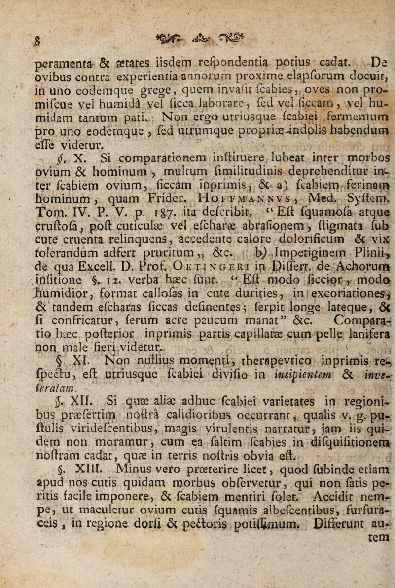 peramenta & aetates iisdem respondentia potius cadat. De ovibus contra experientia annorum proxime elapforum docuir, in uno eodemque grege , quem invafit fcabies, oves non pro- mifcue vei humidi vel ficca laborare, fed vel li.ccam , vel hu- midam tantum pati. Non ergo utriusque fcabiei fermentum pro uno eodemque , fed utrumque propriaeindolis habendum effe videtur. X. Si comparationem inftituere lubeat inter morbos ovium & hominum , multum limilitudinis deprehenditur in¬ ter fcabiem ovium, ficcam inprimis, & a) fcahiem ferinam hominum, quam Frider. Hoffmannvs , Med. Syltem. Tom. IV. P. V. p. 187* ita defcribit. Eft fquamola atque cruftofa, poft cuticula; vel efcharee abra (Ionem , ftigmata fub cute cruenta relinquens, accedente calore dolorificum & vix tolerandum adferc pruritum ,, &c. b) Impetiginem Plinii-, de qua Excell. D. Prof. Oetingeri io Differt, de Achorum .inlitione §. 12. verba haec funt, tf Eli modo ficcior , modo Jmmidior, format callofas in cute durities, in excoriariones, & tandem efcharas liceas delinentes ; ferpit longe lateque, & ft confricatur, ferum acre paucum manat” &c. Compara¬ tio haec pofterior inprimis partis capillatae cum pelle lanifera non male fieri videtur. ^ § XI. Non nullius momenti, therapevtico inprimis re- fpeftu, elt utriusque fcabiei divilio in ituipientem & inve¬ teratam, ^ V/ ' /fi y Kj&V XII. Si quae aliae adhuc fcabiei varietates in regioni¬ bus praefertim noftra calidioribus occurrant qualis v. g. pu- fiulis viridefcentibus, magis virulentis narratur, jam iis qui¬ dem non moramur, cum ea faltim fcabies in dilquifuionem noftram cadat, quae in terris noftris obvia eft. §. XIII. Minus vero praeterire licet, quod fubinde etiam apud nos cutis quidam morbus obfervetur, qui non latis pe¬ ritis facile imponere, & fcabiem mentiri folet. Accidit nem¬ pe, ut maculetur ovium cutis (quamis albefcencibus, furfura- ceis , in regione dorli pedoris potiffimum. Differunt au¬ tem