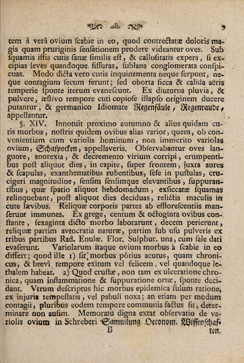 3 tem a vera ovium fcabie in eo, quod contreflatae doloris ma¬ gis quam pruriginis fenfationem prodere videantur oves. Sub iquamis iliis cutis lanae fimilis eft, & eallofitatis expers, fi ex¬ cipias leves quandoque fiffuras, fublana conglomerata confpi- cuas. Modo difta vero cutis inquinamenta neque ferpunt, ne¬ que contagium fecum ferunt; led oborta ficca & calida aeris temperie Iponte iterum evanefcunt. Ex diuturna pluvia, & pulvere, aeftzvo tempore cuti copioie iliapfo originem ducere putantur , & germanico Idiomate 8iegenfttute t SXesetTrauDe f appellantur. §. XIV. Innotuit proximo autumno Sc alius quidam cu¬ tis morbus, noftris quidem ovibus alias rarior, quem, ob con¬ venientiam cum variolis hominum , non, immerito variolas ovium, ©cfrafpocfen, appellaveris. Obfervabantur oves lan¬ guore, anorexia, dk decremento virium corripi, erumpenti¬ bus poli aliquot dies, in capite, fuper frontem, juxta aures & fcapulas, exanthematibus rubentibus, fefe in pullulas, cru- cigeri magnitudine > fenfim fenlimque (elevantibus , fuppuran- tibus , quae fpatio aliquot hebdomadum , exficcatae Iquamas relinquebant, poli aliquot dies deciduas, relidtis maculis in cute laevibus. Reliquae corporis partes ab efflorefcentiis man- ferunt immunes. Ex grege, centum & odloginta ovibus con¬ flante , fexaginta didlo morbo laborarunt, decem perierunt, reliquae partim avtocratia naturae, partim fub ufu pulveris ex tribus partibus Rad. Enulae. Flor. Sulphur, una, cum fale dati evaferunt. Variolarum itaque ovium morbus k fcabie in eo differt; quod ille i) fit morbus potius acutus, quam chroni¬ cus, & brevi tempore exitum vel felicem, vel quandoque Ic- thalem habeat. 2) Quod cruftae, non tam ex ulceratione chro¬ nica, quam inflammatione & fuppuratione ortae, fponte deci¬ dant. Vtrum defcriptus hic morbus epidemica fuium ratione, ex injuria tempefiatis, vel pabuli noxa; an etiam per modum contagii, pluribus eodem tempore communis fadlus fit, deter¬ minare non aufim. Memoratu digna extat obfervatio de va¬ riolis ovium in Schreberi '©attwiluns CwnQttb SBiffenfc&af» B