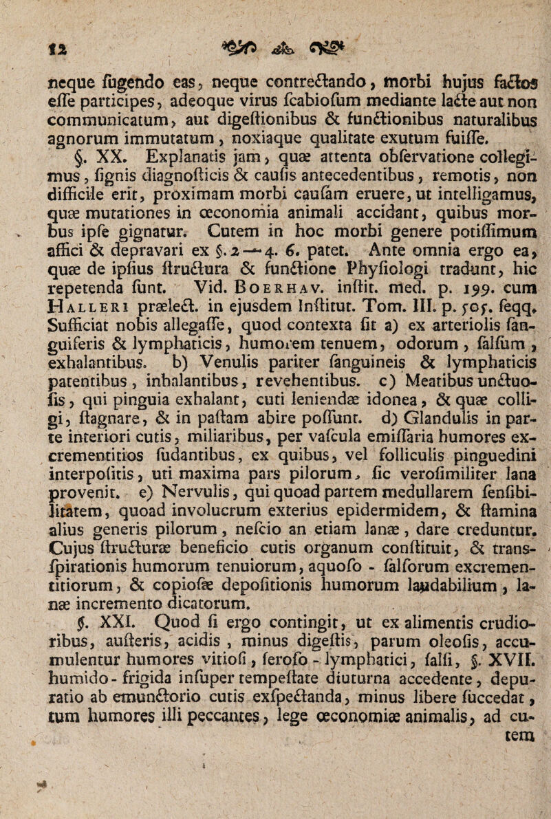 tl neque fugendo eas? neque contre&ando> morbi hujus fa£ios effe participes? adeoque virus fcabiofum mediante la&eautnon communicatum? aut digeftionibus & fun&ionibus naturalibus agnorum immutatum ? noxiaque qualitate exutum fuiffe. §. XX. Explanatis jam ? quae artenta obfervatione collegi¬ mus 3 fignis diagnofticis & caulis antecedentibus ? remotis > non difficile erit, proximam morbi cautam eruere, ut intelligamus, quae mutationes in oeconomia animali accidant? quibus mor- -v bus ipfe gignatur. Cutem in hoc morbi genere potiffimum affici & depravari ex §.2-—4. 6, patet. Ante omnia ergo ea> quae de ipfius ftructura & fundtione Phyfiologi tradunt? hic repetenda (unt. Vid. Boerhav. indit. med. p. cum Halleri praelefl. in ejusdem Inditur. Tom. III. p. fGf. feqq* Sufficiat nobis allegafle, quod contexta fit a) ex arteriolis (an¬ guiferis & lymphaticis? humorem tenuem? odorum ? falffim , exhalantibus, b) Venulis pariter fanguineis & lymphaticis patentibus, inhalantibus, revehentibus, c) Meatibusunftuo- fis? qui pinguia exhalant, cuti leniendae idonea? & quae colli¬ gi ? ftagnare, & in paftam abire poffunr. d) Glandulis in par¬ te interiori cutis? miliaribus? per vafcula emiflaria humores ex¬ crementi tios (udantibus, ex quibus? vel folliculis pinguedini interpoiitis ? uti maxima pars pilorum^ fic verofimiliter lana provenit, e) Nervulis, qui quoad partem medullarem fenfibi- litatem, quoad involucrum exterius epidermidem, & (lamina alius generis pilorum, nelcio an etiam lanae, dare creduntur. Cujus ftrufturae beneficio cutis organum conffituit? & trans- fpirationis humorum tenuiorum? aquofo - (alforum excremen- titiorum ? & copiofae depolitionis humorum laudabilium ? la¬ nae incremento dicatorum. §. XXL Quod fi ergo contingit, ut ex alimentis crudio¬ ribus, auderis? acidis , minus digedis? parum oleofis? accu¬ mulentur humores vitiofi , ferofo - lymphatici? falli, §. XVII. humido-frigida infuper tempedate diuturna accedente , depu- ratio ab emunftorio cutis exfpe£landa> minus libere fuccedat, tum humores illi peccantes ? lege oeconomiae animalis ? ad cu¬ tem *