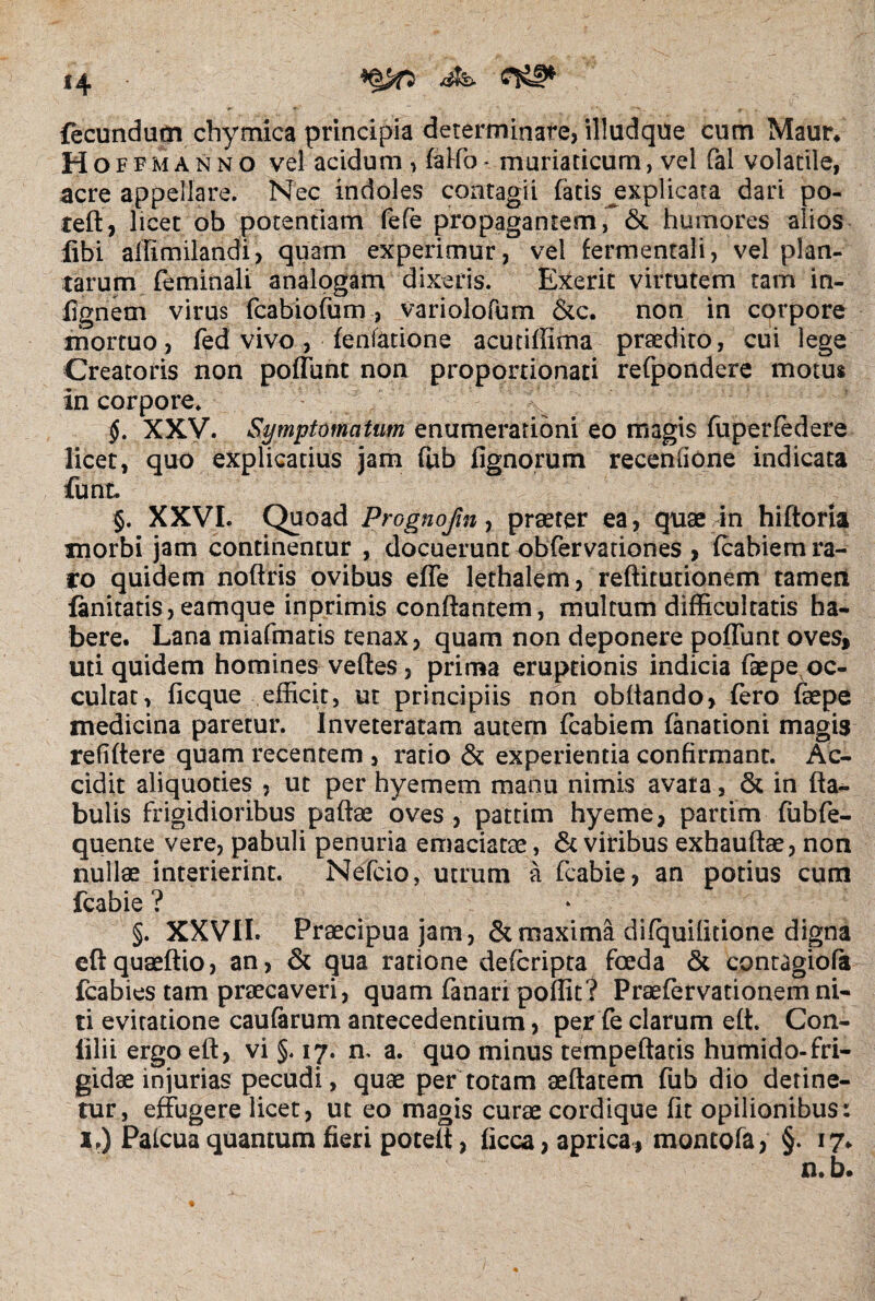 fecundum chymica principia determinare, illudque cum Maur. Hoffmanno vel acidum , faKo* muriaticum, vel fal volatile, acre appellare. Nec indoles contagii fatis explicata dari po- teft, licet ob potentiam fefe propagantem, & humores alios libi affimilandi, quam experimur, vel fermentali, vel plan¬ tarum feminali analogam dixeris. Exerit virtutem tam in- fignem virus fcabiofum, variolofum &c. non in corpore mortuo, fed vivo, fenfatione acutiffima praedito, cui lege Creatoris non poliunt non proponionati refpondere motus in corpore. XXV. Symptomatum enumerationi eo magis fuperfedere licet, quo explicatius jam fub lignorum recenfione indicata funt. §. XXVI. Quoad Prognojin, praeter ea, quae in hiftoria morbi jam continentur , docuerunt obfervariones , Icabiem ra¬ ro quidem noftris ovibus effe lethalem, refticutionem tamen lanitatis,eamque inprimis conflantem, multum difficultatis ha¬ bere. Lana miafmatis tenax, quam non deponere poliunt oves, uti quidem homines veftes, prima eruptionis indicia faepe oc¬ cultat, licque efficit, ut principiis non obliando, fero fepe medicina paretur. Inveteratam autem fcabiem fanationi magis refiftere quam recentem , ratio & experientia confirmant. Ac¬ cidit aliquoties , ut per hyemem manu nimis avara, & in fta- bulis frigidioribus paftae oves, pattim hyeme, partim ffibfe- quente vere, pabuli penuria emaciatae , & viribus exhauftae, non nullae interierint. Nefcio, utrum a fcabie, an potius cum fcabie ? §. XXVIL Praecipua jam, & maxima difquifitione digna cftquaeftio, an, & qua ratione defcripta foeda & cpntagiofa fcabies tam praecaveri, quam fanari poffit? Praefervationem ni¬ ti evitatione caularum antecedentium, per fe clarum ett. Con- lilii ergo eft, vi §. 17. n. a. quo minus tempeftacis humido- fri¬ gidae injurias pecudi, quae per totam aeftatem fub dio detine¬ tur, effugere licet, ut eo magis curae cordique fit opilionibus: i.) Palcua quantum fieri potelt, licca, aprica, montofa, §. 17. n.b.