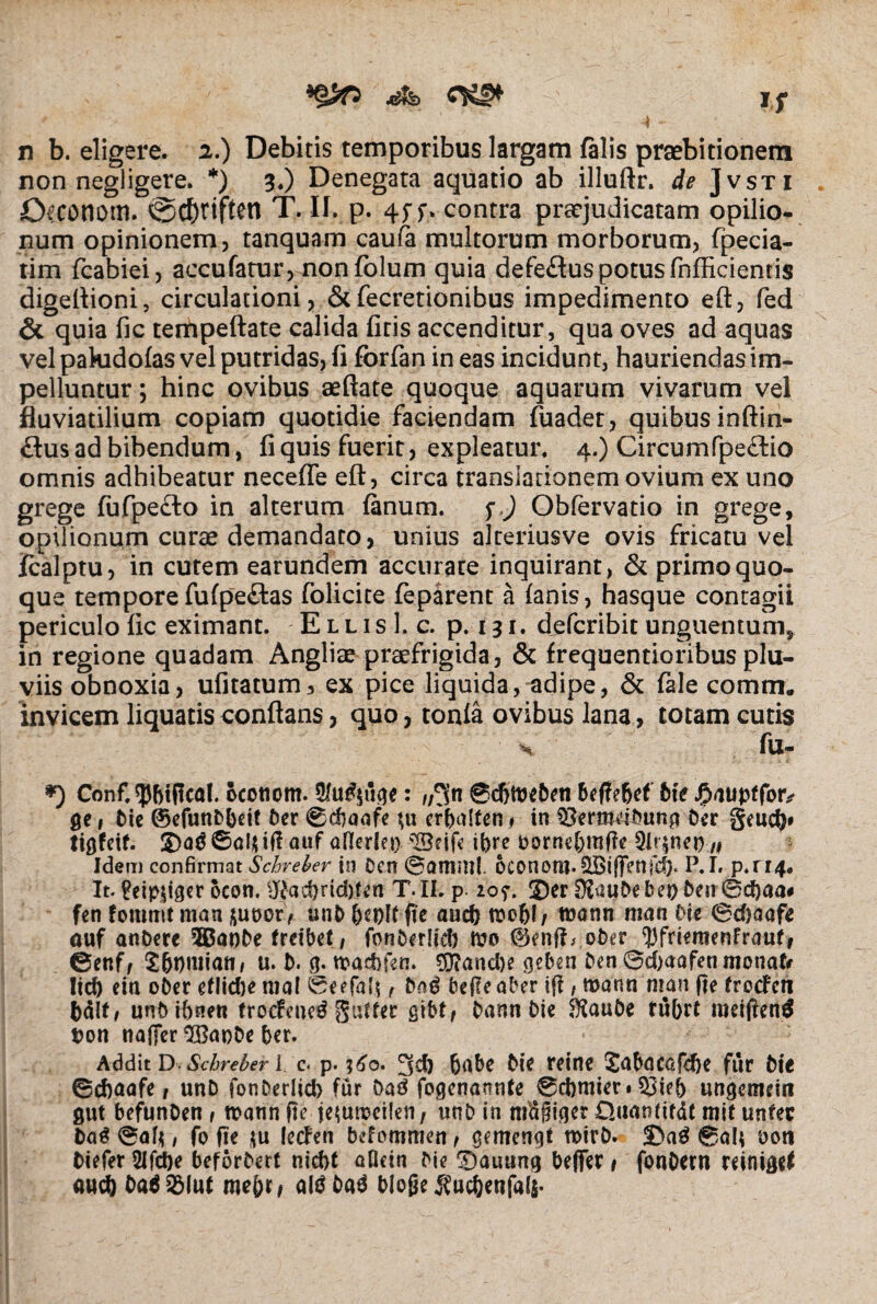 4$Sib If J r n b. eligere. 2.) Debitis temporibus largam falis praebitionem non negligere. *) 3.) Denegata aquatio ab illuftr. de Jvsti Ofconom. ©cf)?iften T. II. p. 4f f. contra praejudicatam opilio* num opinionem, tanquam caufa multorum morborum, fpecia- tim fcabiei, accufatur, nonfolum quia defeftuspotus fnfficientis digeftioni, circulationi, & fecretionibus impedimento eft, fed & quia fic tempeftate calida (iris accenditur, qua oves ad aquas vel pakidofas vel putridas, fi forfan in eas incidunt, hauriendas im¬ pelluntur ; hinc ovibus aeftate quoque aquarum vivarum vel fluviatilium copiam quotidie faciendam fuadet, quibus inftin- £lus ad bibendum, fi quis fuerit, expleatur. 4.) Circumfpe£lio omnis adhibeatur necefle eft, circa translationem ovium ex uno grege fufpe&o in alterum fanum, f,) Obfervatio in grege, opilionum curae demandaro, unius alteriusve ovis fricatu vel jfcalptu, in cutem earundem accurate inquirant, & primo quo¬ que tempore fufpeftas folicite feparent a lanis, hasque contagii periculo fic eximant. E l l i s 1. c. p. 131. defcribit unguentum, in regione quadam Angliaepraefrigida, & frequentioribusplu¬ viis obnoxia, ufitatum, ex pice liquida,^adipe, & fale comm. invicem liquatis conftans, quo, tonla ovibus lana, totam cutis v fu- *) Conf. tybiRcal. ocotiom. 9/u£$u<je: „3n @d)tt>e&eti bte JpnupfftMv ge 1 Die ©efunDbeit Der 0cbaafe \n erbalten» in $3erm4Dunp Der geucfy# tiflfeif. 2)a$0a!jtifl auf ailerlei) 'IBcife ibre borne&rafie 9lr$net),# Idem confirmat Schreber in Ocn 0amail. oconoro. SBiffenfcb. P.I. p.ri4* It. Eeip$iger ocon. ^ad>rtd)fen T.II. p. 20?. $)er 2&iuDebei)ben@cf)aa# fen fotttmt man &ut>or > unD &et)!f fi e aucb toobf / toann man Die (Sdjaafe auf anDere 3Bat)De freibet, fonDerlid) mo 0enfL oDer ^frieraenfrnuf, ©enf, ^bpmiatt/ u. D. g. n?ad)fen. $5}?and)e geben Den 0d>aafen monafr Iicb eia oDer eflidtental (Seefah f Da£ Defle aber tff, mann'man fte trecfcti bdlt/ unD ibnen trocfeue^ gufter gibt/ Dann Die SKauDe fubtt roeifientf t>on nafler $Bat)De ber. Addit D■ Schreber \ c< p. ?6o. 3d) bnbe Die reine £abncafd)e fur Die ©cbaafe / unD fonDerlicb fur ba$ fogenannte 0cbmier»53ieb uogemein gut befunDen , rcann fte je^utuctlen, unD in ntdgiger Qttattf ftdt mit unfec Dag 0af$, fo fte $u lecfen befommen f gemengt n>irD. £>a3 0alt oott Diefer 2lfd)e beforDert nicbt aflein Die T)auung beffer i fonDeut mnigel aucb C>a6$(uf mebh alSDatS blojje $ucbenfali-