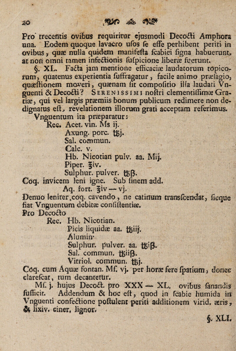 Pro trecentis ovibus requiritor ejusmodi Decodli Amphora una. Eodem quoque lavacro ufbs fe e (Te perhibent periti in ovibus y quae nulla quidem manifefta fcabiei figna habuerunt, at non omni tamen infedlionis fufpicione libera fuerunt. §. XL. Fadta jam mentione efficaciae laudatorum topico- rum, quatenus experientia fuffragatur , facile animo praefagio, quseftionem moveri, quaenam fit compofitio iifa laudati Vn- guenti &Deeofti? Serenissimi noftri clememiffimoeGra¬ tiae) qui vel largis praemiis bonum publicum redimere non de¬ dignatus eft> revelationem illorum grati acceptam referimus. Vnguentum ita praeparatura Ree. Acet. vin. Ms ij. Axung. porc. tSj. Sal. commun. Cale. v. Hb. Nicotian pulv. aa. Mij. Piper, fiv. Sulphur, pulver. t£(J. Coq. invicem leni igne. Sub finem add. r Aq. (ort. |iv —vj. Denuo leniter8coq. cavendo, ne catinum transfcemfe, ficque fiat Vnguentum debitae confiftentke. Pro Decodlo Rec. Hb. Nicotian. Picis liquidae aa. tfeif. Alumin* Sulphur, pulver, aa. Sal. commun; tgiifj. Vitriol. commun. t£j. Coq. cum Aquae fontan. Mf. vj. per horae fere (patiam, donec darefcat, tum decantetur. Mf. j. hujus Decoft. pro XXX — XL. ovibus fanandis fufiicir. Addendum & hoc eft, quod in fcabie humida in Vnguenti confedlione poftulent periti additionem virid. seris? & lixiv. dner, lignor* §. XLI,