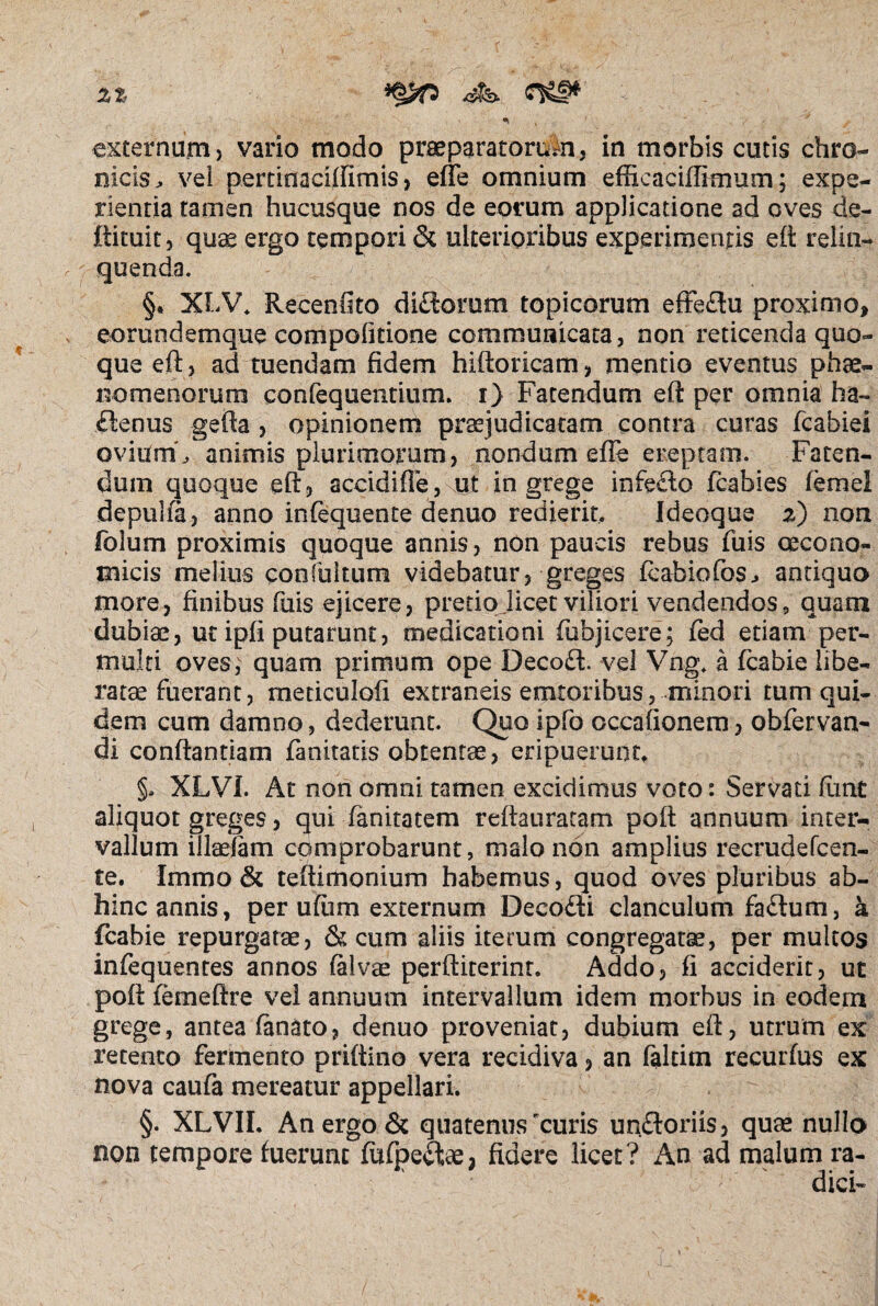 zz * , y externum > vario modo praeparatorum, in morbis cutis chro¬ nicis > vei perrinaciffimis, efle omnium effieaciffimum; expe¬ rientia tamen hucusque nos de eorum applicatione ad oves de- ftituit, quae ergo tempori & ulterioribus experimentis eft relin¬ quenda. §* XLV. Recenfito diftorum topicorum effeflu proximo, eorundemque compofitione communicata, non reticenda quo¬ que eft, ad tuendam fidem hiftoricam, mentio eventus phae¬ nomenorum confequentium. i) Fatendum eft per omnia ha- £tenus gefta , opinionem praejudicatam contra curas fcabiei ovium'^ animis plurimorum, nondum efie ereptam. Faten¬ dum quoque eft, accldifte, ut in grege infeclo fcabies femel depuha, anno infequente denuo redierit, Ideoque 2) non folum proximis quoque annis, non paucis rebus fuis oecono¬ micis melius confultum videbatur, greges fcabiofos^ antiquo more, finibus fuis ejicere, pretio.licet viliori vendendos, quam dubiae, ut ipfi putarunt, medicationi (objicere; fed etiam per¬ multi oves, quam primum ope Decoft. vel Vng. a fcabie libe- rat^fuerant, meticulofi extraneis emtoribus, minori tum qui¬ dem cum damno, dederunt. Quo ipfo cccafionem, obfervan- di conftantiam fanitatis obtentae, eripuerunt, §* XLVI. At non omni tamen excidimus voto: Servari fiint aliquot greges, qui fanitatem reftauratam poft annuum inter¬ vallum illaefam comprobarunt, malo non amplius reemdefeen- te. Immo & teftimoniurn habemus, quod oves pluribus ab¬ hinc annis, per ufiim externum Deeodi clanculum fa£tum, a fcabie repurgatae, & cum aliis iterum congregatae, per multos infequentes annos falvae perftiterinr. Addo, fi acciderit, ut poft femeftre vel annuum intervallum idem morbus in eodem grege, antea fanato, denuo proveniat, dubium eft, utrum ex retento fermento priftino vera recidiva, an faltim recurfus ex nova caufa mereatur appellari. §. XLVII. An ergo & quatenus rcuris un&oriis, quas nullo non tempore fuerunt fufpeitae, fidere licet? An ad malum ra¬ dici-