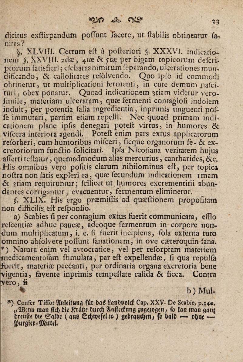 ' ^3 *» > *■ dicitus exftirpandum pofiunt facere, ut flabilis obtineatur fa¬ ni ras? §. XLVIIi. Certum efl a pofleriori §. XXXVI. indicatio¬ nem §. XXVIII. 26 ae, 4tae & ftae per bigam topicorum defer i* ptorum (acisfieri; e (charas nimirum feparando, ulcerationes mtm- dificando, & cailofhates relolvendo. Quo ip'o id commodi obtinetur, ut multiplicationi fermenti, in cute demum jnafei- turi, obex ponatur. Quoad indicationem 3 nam videtur vero- flmile, materiam ulceratam, quae fermenti contagiofi indolem induit, per potentia falia ingredienda, inprimis unguenti pol¬ le immutari, partim etiam repelli. Nec quoad primam indi¬ cationem plane iplis denegari poteft virtus, in humores & vifcera interiora agendi. Poteft enim pars extus applicatorum reforberi, eum humoribus mifceri, ficque organorum fe- & ex¬ cretoriorum fundfio fblicitari. Ipfa Nicotiana veritatem hujus afferti teftatur, quemadmodum alias mercurius, cantharides, &c. His omnibus vero politis clarum nihilominus efl, per topica noftra non fatis ejqfteri ea, quae fecundum indicationem imam & sdam requiruntur; fcilicet ut humores excrementitii abun¬ dantes corrigantur, evacuentur, fermentum eliminetur. §. XLIX. His ergo praemiffis ad quaeftionem propofitam non difficilis efl refponfio. a) Scabies fi per contagium extus fuerit communicata, efflo refeentiae adhuc paucae, adeoque fermentum in corpore non¬ dum multiplicatum, i. e. fi fuerit incipiens, fola externa tuto omnino abfblvere poffunt fanadonem, in ove caeteroquin fana. *) Natura enim vel avtocratice, vel per reforptam materiem medicamentofam ftimulata, par efl expellendae, fi qua repulfa fuerit, materiae peccanti, per ordinaria organa excretoria bene vigentia, favente inprimis tempeftate calida & ficca. Contra vero, fi / * b ) Mul- *) Confer TifTot SlnfcifUtlg ffir Safi&foolcf Cap. XXV* De Scabie, p.34«. z/SBcnn mati ftebbie $rdfce &urcf) 2lflffc<fung fo fan man gan$ brcujie bte eaibe (<w$ GcfywftlKO fo balb — o&w ~ VnrdittfSRilffl* / *