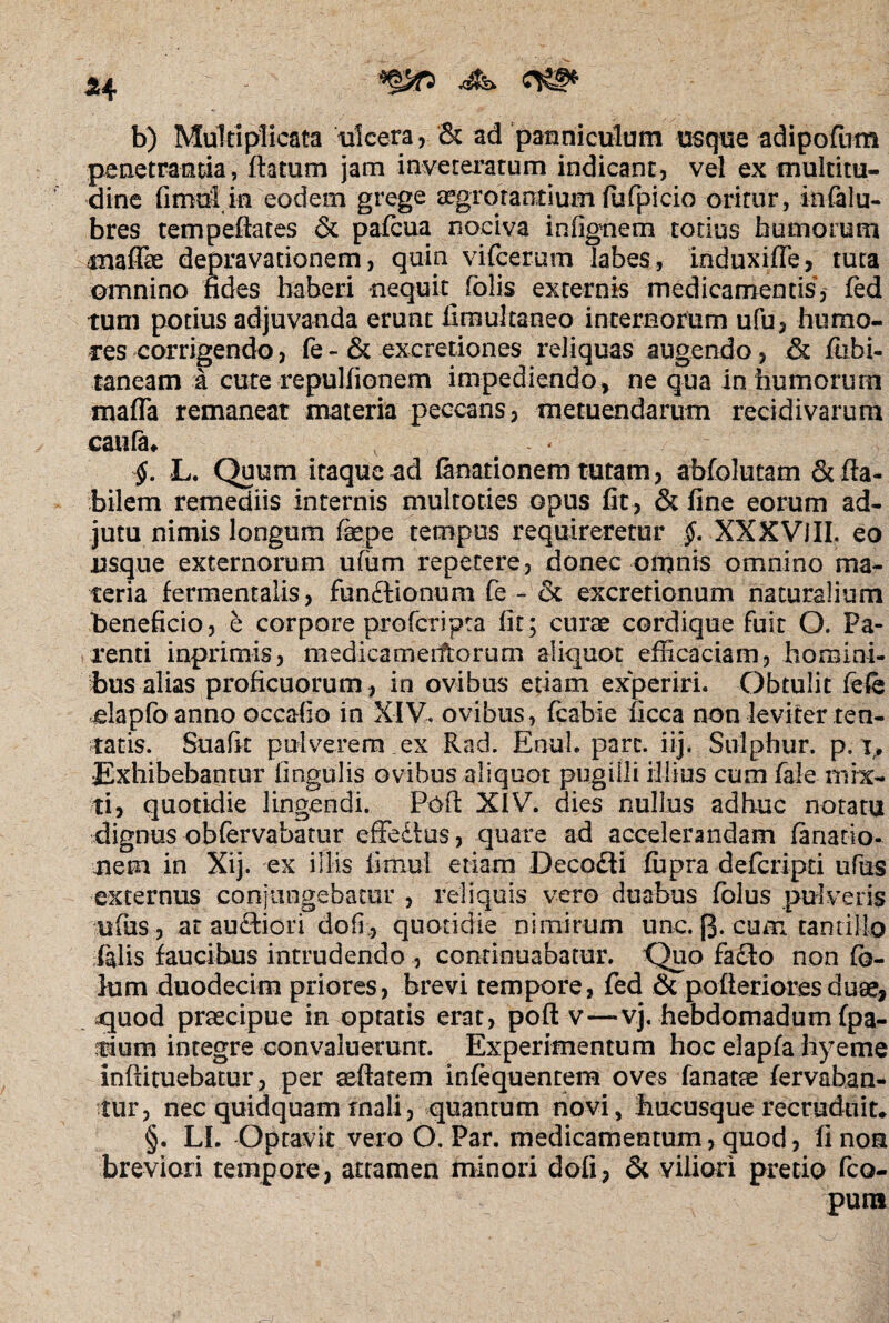 b) Multiplicata ulcera, & ad panniculum usque adipofum penetranda, flatum jam inveteratum indicant, vel ex multitu¬ dine fimuiin eodem grege aegrotantium fufpicio oritur, infalu- bres tempeftates & pafcua nociva infignem totius humorum mafiae depravationem, quin vifcerum labes, induxifle, tuta omnino fides haberi nequit^ fblis externis medicamentis, fed tum potius adjuvanda erunt limultaneo internotum ufu, humo¬ res corrigendo, fe - & excretiones reliquas augendo, & fiibi- taneam a cute repulfionem impediendo, ne qua in humorurn mafla remaneat materia peccans, metuendarum recidivarum caufa* v _ L. Quum itaque ad fanarionem tutam, abfolutam & fla¬ bilem remediis internis multoties opus fit , & fine eorum ad¬ jutu nimis longum faepe tempus requireretur §. XXXVlIL eo usque externorum ufum repetere, donec omnis omnino ma¬ teria fermentatis, fundtionum fe - & excretionum naturalium beneficio, e corpore profer i pta fit; curae cordique fuit O. Pa¬ renti inprimis, medicamerftorum aliquot efficaciam, homini¬ bus alias proficuorum , in ovibus etiam experiri. Obtulit fefe elapfoanno occafio in XIV. ovibus, fcabie ficca non leviter ten- tatis. Suafk pulverem ex Rad. Enuh pare. iij. Sulphur, p. t. Exhibebantur lingulis ovibus aliquot pugilli illius cum faie mix¬ ti, quotidie lingendi. Poft XIV. dies nullus adhuc notatu dignus obfervabatur effedius, quare ad accelerandam fanatio¬ nem in Xij. ex illis fimul etiam Decodti fupra deferipd ufus externus conjungebatur , reliquis vero duabus folus pulveris ufus, at auftiori dofi., quotidie nimirum unc. fj. cum tantillo falis faucibus intrudendo , continuabatur. Quo facto non fc- lum duodecim priores, brevi tempore, fed 6c pofleriores duae, quod praecipue in optatis erat, poft v—vj. hebdomadum (pa¬ rium integre convaluerunt. Experimentum hoc elapfa hyeme inftituebatur, per aeftatem infequentem oves fanatae fervaban- tur, nec quidquam rnali, quantum novi, hucusque recruduit* §. LI. Optavit vero O. Par. medicamentum, quod, fi non breviori tempore, attamen minori dofi, & viliori pretio fco- pura