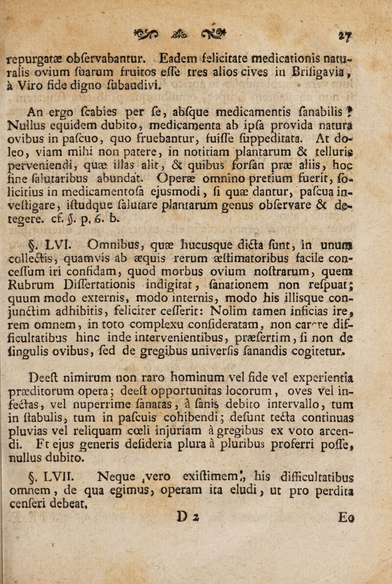 repurgatae obfervabantur. Eadem felicitate medicationis natu- ralis ovium fuarum fruitos ede tres alios cives in Briligavia» a Viro fide digno fubaudivi. An ergo fcabi-es per fe, abfque medicamentis fanabilis f Nullus equidem dubito, medicamenta ab ipfa provida natura ovibus in pafcuo, quo fruebantur, fuifle fuppeditato. At do- leo, viam mihi non patere, in notitiam plantarum & telluris perveniendi, quae illas alit, & quibus forfan prae aliis, hoc fine (alutaribus abundat. Operae omnino pretium fuerit, fo* licitius in medicamen tofi ejusmodi , fi quae dantur, pafcua in- vefligare, iftudque falutare plantarum genus obfervare & tegere, cf. §, p, 6. b* V * V' '' 1 5 '■ ■i'- • • \' ' ' ' ’ ' ^ W §. LVI. Omnibus, quae hucusque dt£la funt, in unom colleftis, quamvis ab aequis rerum aedima.torib.us facile con- ceffum iri confidam, quod morbus ovium noftrarum, quem Rubrum Differtationis indigitat, finationem non refpuatj quum modo externis, modo internis, modo his iliisque con- jundlim adhibitis, feliciter cefferit: Nolim tamen inficias ire^ rem omnem, in toto complexu confide ratam, non carere dif¬ ficultatibus hinc inde intervenientibus, praeferri m, ii non de lingulis ovibus, fed de gregibus univerfis fanandis cogitetur,. Deefl nimirum non raro hominum vel fide vel experientia praeditorum opera; deefl: opportunitas locorum, oves vei in- fecias, vel nuperrime finatas, a fanis debito intervallo, tum in flabulis, tum in pafcuis cohibendi ; defunt tedla continuas pluvias vel reliquam coeli injuriam a gregibus ex voto arcen¬ di. Ftejus generis deiideria plura a pluribus proferri pofTe» nullus dubito. §. LV1I. Neque .vero exiftimem;, his difficultatibus omnem, de qua egimus? operam ita eludi? ut pro perdita cenferi debeat, D z Eo i