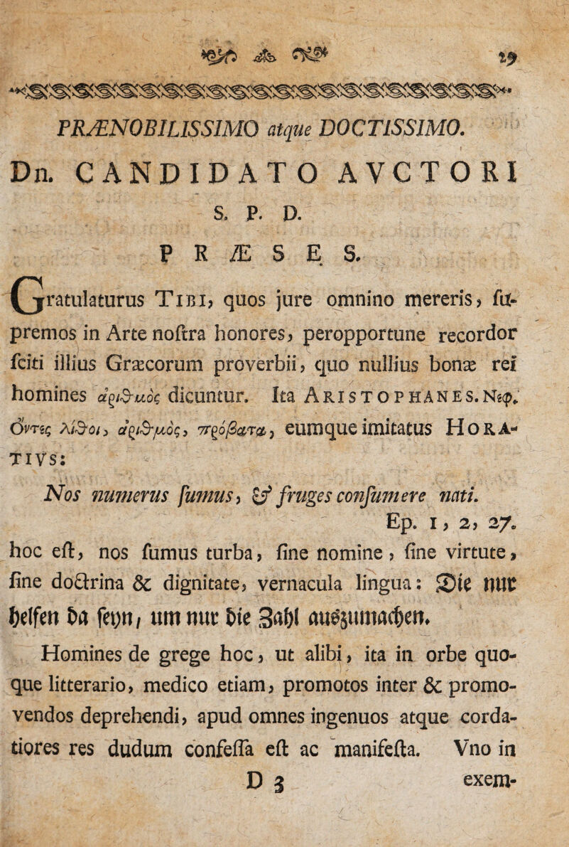 *9 PRAENOBILISSIMO atque DOCTISSIMO. Dn. CANDIDATO AVCTORI s. p. P R IE S E S. • ' ... (jratulaturus Tibi, quos jure omnino mereris, fu- premos in Arte noftra honores, peropportune recordor fciti illius Graecorum proverbii, quo nullius bonte rei homines d^uo<; dicuntur. Ita Aristophanes.N8<p. (5m$ XiSoi > ct\i&juo$, 7r£6/2avt, eumque imitatus Ho r a¬ ti Vs: • Nos numerus fumus, & fruges confumere nati. Ep. I, 2, 27. hoc eft, nos fumus turba, fine nomine , fine virtute, fine doctrina & dignitate, vernacula lingua: Ste tUIC (lelfen ha fetjn, um tiur £>te 3«&( au^uma^eit* Homines de grege hoc, ut alibi, ita in orbe quo¬ que litterario, medico etiam, promotos inter & promo¬ vendos deprehendi, apud omnes ingenuos atque corda¬ tiores res dudum confefla eft ac manifefta. Vno in DS exem-