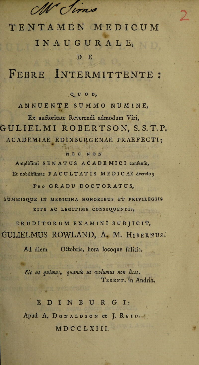 INAUGURALE, D E Febre Intermittente Q^U O D, ANNUENTE SUMMO NUMINE, Ex au&oritate Reverendi admodum Viri, GULIELMI ROBERTSON, S.S.T.P. ACADEMIAE EDINBURGENAE PRAEFECTI; • .... * * V * ■ *; v > ■ » NEC NON Ampliflimi SENATUS ACADEMICI confenfu. Et nobiliflimae FACULTATIS MEDICAE decreto$ Pro GRADU DOCTORATUS, SUMMISQUE IN MEDICINA HONORIBUS ET PRIVILEGIIS RITE AC LEGITIME CONSEQUENDIS, \ ERUDITORUM EXAMINI SUBJICIT, GULIELMUS ROWLAND, ,A. M. Hibernus, Ad diem Ottobris, hora locoque folitis. Sic ut quimus, quando ut volumus non licet. Terent, in Andria* EDI N BURGI: Apud A. Donaldson et J. Reip. M D C C L X111. »*