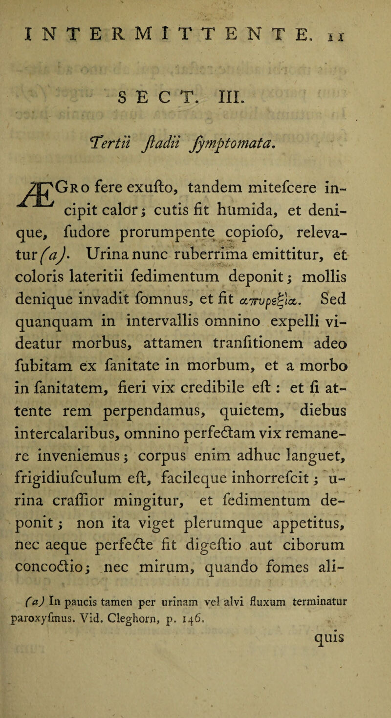 i x S E C T. III. 'Tertii Jladii fymptomata. 7|7Gro fere exufto, tandem mitefcere in- /ip cipit calor; cutis fit humida, et deni¬ que, fudore prorumpente copiofo, releva¬ tur/^. Urina nunc ruberrima emittitur, et coloris lateritii fedimentum deponit; mollis denique invadit fomnus, et fit ccTupefycc. Sed quanquam in intervallis omnino expelli vi¬ deatur morbus, attamen tranfitionem adeo fubitam ex fanitate in morbum, et a morbo in fanitatem, fieri vix credibile eft : et fi at- tente rem perpendamus, quietem, diebus intercalaribus, omnino perfeftam vix remane¬ re inveniemus; corpus enim adhuc languet, frigidiufculum eft, facileque inhorrefcit; u- rina craffior mingitur, et fedimentum de¬ ponit ; non ita viget plerumque appetitus, nec aeque perfedte fit digeftio aut ciborum conco&io; nec mirum, quando fomes ali— (a) In paucis tamen per urinam vel alvi fluxum terminatur paroxyfmus. Vid. Cleghorn, p. 146, quis