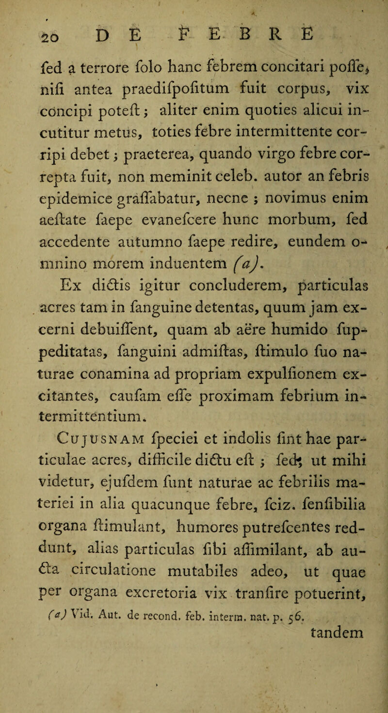 DE P E B R E fed a terrore folo hanc febrem concitari pofle$ nifi antea praedifpofitum fuit corpus, vix concipi poteft; aliter enim quoties alicui in¬ cutitur metus, toties febre intermittente cor¬ ripi debet; praeterea, quando virgo febre cor¬ repta fuit, non meminit celeb. autor an febris epidemice graffabatur, necne ; novimus enim aeftate faepe evanefcere hunc morbum, fed accedente autumno faepe redire, eundem o- mnino morem induentem faj. Ex didis igitur concluderem, particulas acres tam in fanguine detentas, quum jam ex¬ cerni debuiffent, quam ab aere humido fup- peditatas, fanguini admiftas, ftimulo fuo na¬ turae conamina ad propriam expulfionem ex¬ citantes, caufam effe proximam febrium in¬ termittentium. Cujusnam fpeciei et indolis fint hae par¬ ticulae acres, difficile didu eft: ; fech ut mihi videtur, ejufdem funt naturae ac febrilis ma¬ teriei in alia quacunque febre, fciz. fenfibilia organa ftimulant, humores putrefcentes red¬ dunt, alias particulas fibi affimilant, ab au- da circulatione mutabiles adeo, ut quae per organa excretoria vix tranfire potuerint, (a) ^ de recond, feb. interni, nat. p. 56. tandem