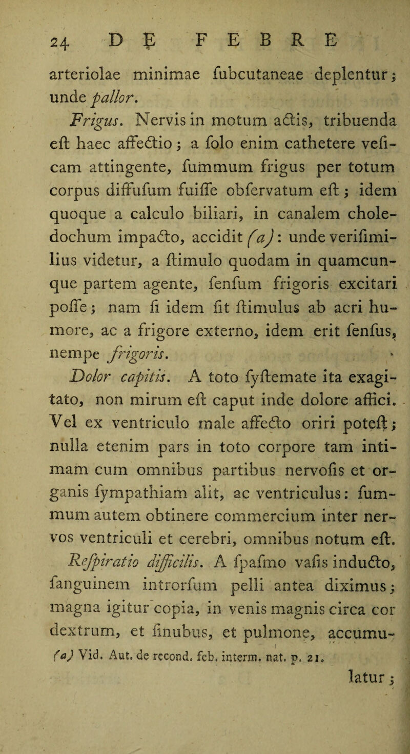 arteriolae minimae fubcutaneae deplentur; unde pallor. Frigus. Nervis in motum adtis, tribuenda eft haec affedtio; a folo enim cathetere vefi- cam attingente, fummum frigus per totum corpus diffufum fuiffe obfervatum eft; idem quoque a calculo biliari, in canalem chole¬ dochum impadto, accidit faj: unde verifimi- lius videtur, a ftimulo quodam in quamcun¬ que partem agente, fenfum frigoris excitari pofte; nam fi idem fit ftimulus ab acri hu¬ more, ac a frigore externo, idem erit fenfus, nempe frigoris. Dolor capitis. A toto fyftemate ita exagi¬ tato, non mirum eft caput inde dolore affici. Vel ex ventriculo male affedto oriri poteft; nulla etenim pars in toto corpore tam inti¬ mam cum omnibus partibus nervofis et or¬ ganis fympathiam alit, ac ventriculus: fum¬ mum autem obtinere commercium inter ner¬ vos ventriculi et cerebri, omnibus notum eft. Refpiratio difficilis. A fpafmo vafis indudlo, fanguinem introrfum pelli antea diximus; magna igitur copia, in venis magnis circa cor dextrum, et ftnubus, et pulmone, accumu- 1 {a) Vid. Aut. de recond, feb. interni. nat. p, 21. latur;