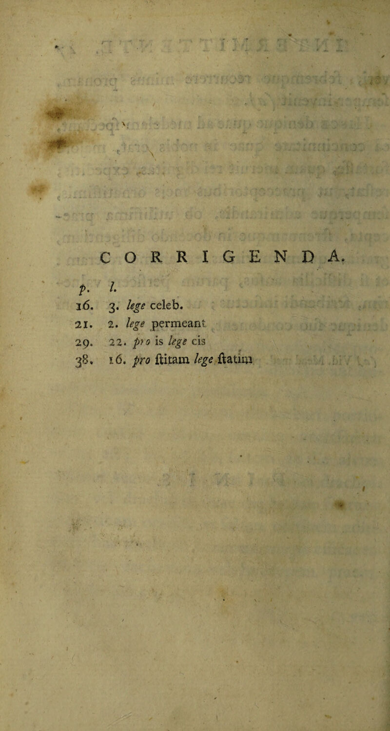 \A, > f ^ CORRIGENDA, p. I 16. 3. lege celeb. 21. 2. lege permeant 29. 22. pio is lege cis 38, 16. pro ftitam lege ftatim /