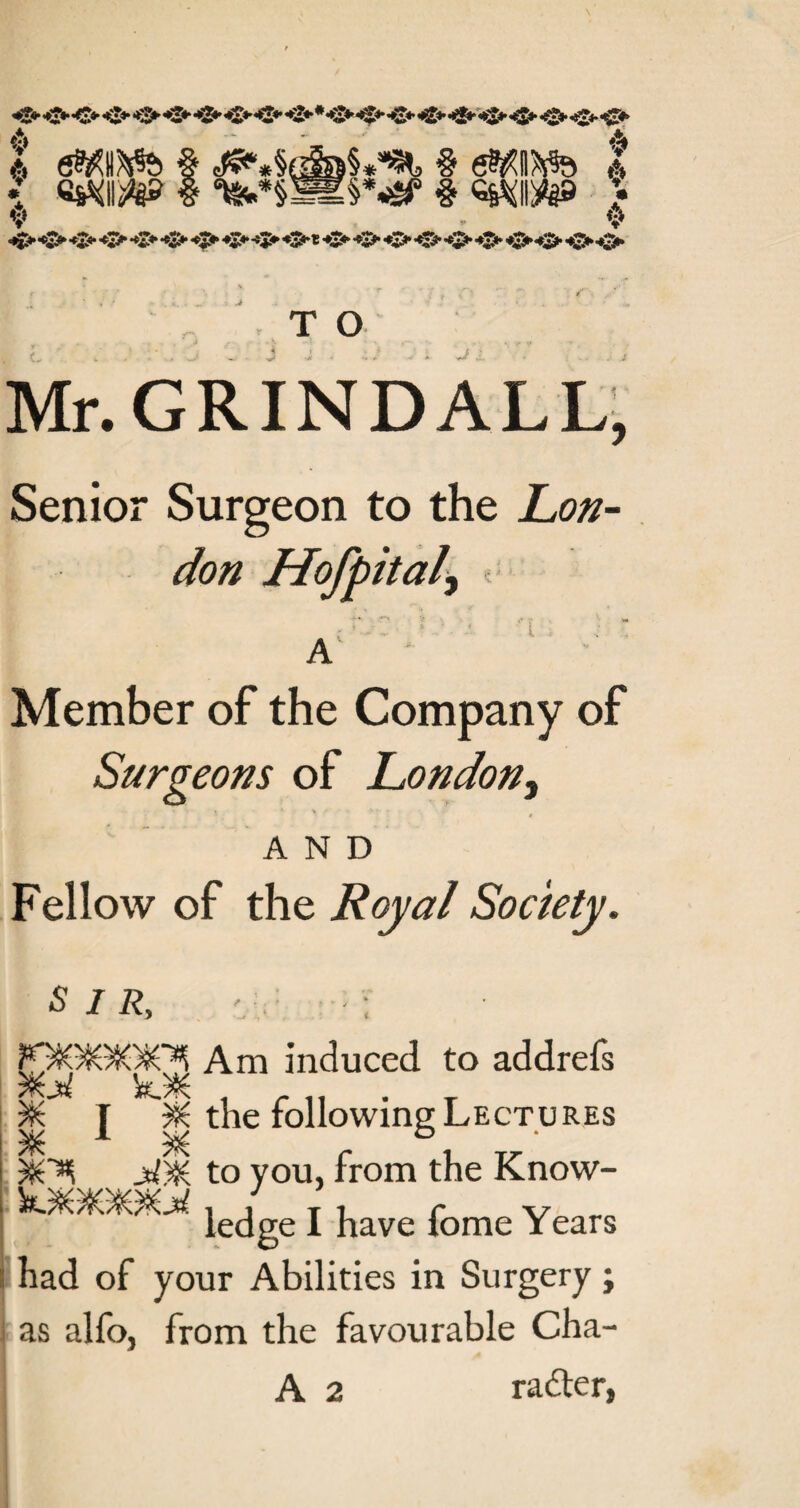 O* o o o* o *2* O O' ♦i* * +2* O’ •O’ <0 O O’ O* O •O’ O’ 4» l dMIKfe § § eftiftfe & I WW§*^ § QMi^B ♦ * ♦ •? A v o o o o o o o o o o * o o o o o o o o o o *. _ . . _. ... _ _. ,•,' ■ i ! .•■.■.• .u _:■ -,j , ■ >■ •? . . ,;r ■ , T O Mr. GRINDALL, Senior Surgeon to the Lon¬ don Hofpital\ * Kj-'C• '{ ■ A' - Member of the Company of Surgeons of London3 AND Fellow of the Royal Society. SIR, v : fOSGOO^ Am induced to addrels J the following Lectures $6^ j£y& to you, from the Know- ledge I have fome Years I had of your Abilities in Surgery ; as alfo, from the favourable Cha-