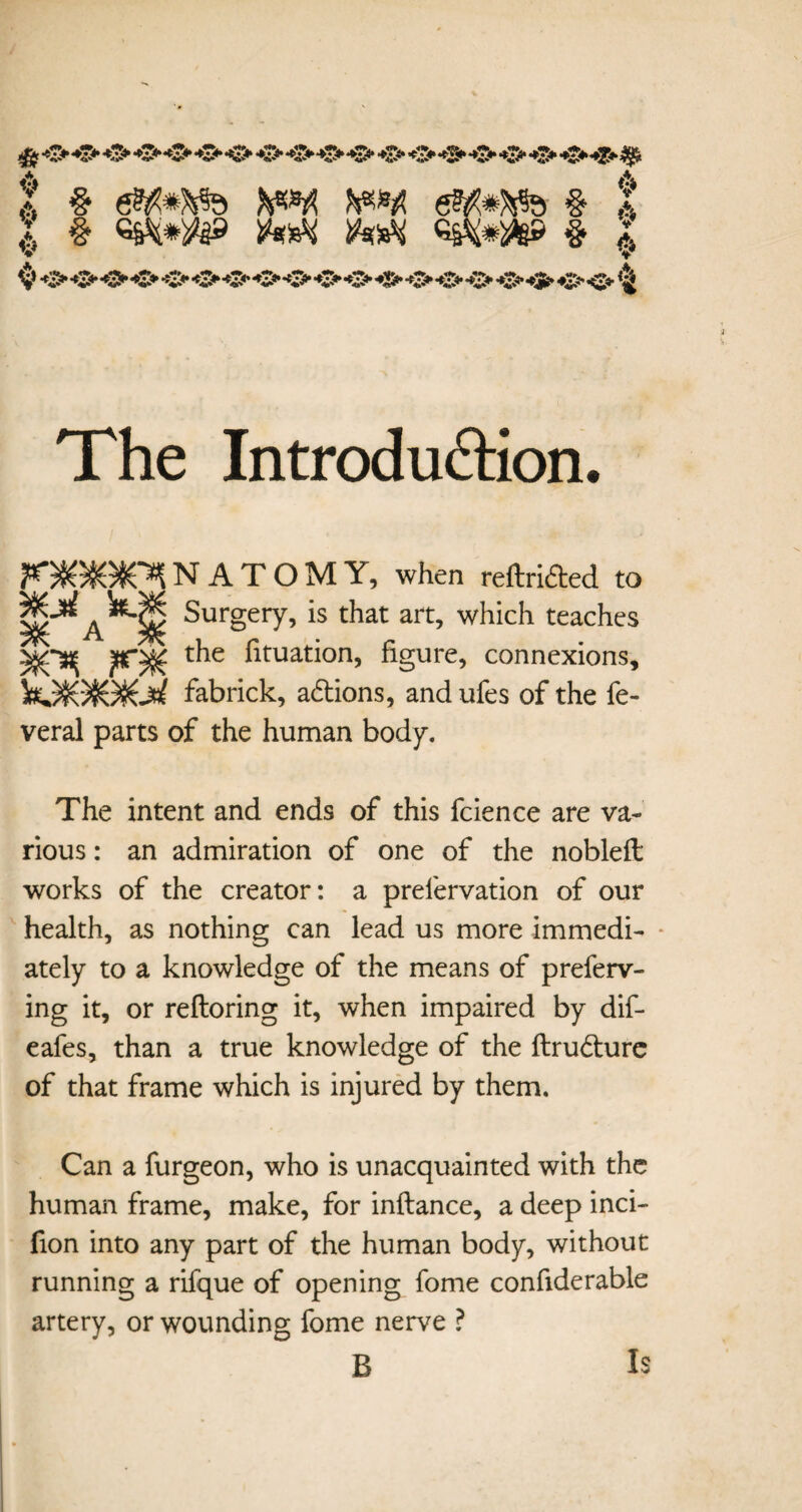 6 & X § <$*£*&» § i V *i> -O’ O O -O' O -O* O O •*$► O «2> -O -C* -C* O *S5» O <£«• The Introduction. F*)K550SO*l NATOMY, when reftrided to A Surgery, is that art, which teaches -fC^ t^ie fituation, figure, connexions, K^)S0SGb£ fabrick, adions, andufes of the fe- veral parts of the human body. The intent and ends of this fcience are va¬ rious : an admiration of one of the nobleft works of the creator: a prefervation of our health, as nothing can lead us more immedi- - ately to a knowledge of the means of preferr¬ ing it, or reftoring it, when impaired by dif- eafes, than a true knowledge of the ftrudure of that frame which is injured by them. Can a furgeon, who is unacquainted with the human frame, make, for inftance, a deep inci- fion into any part of the human body, without running a rifque of opening fome confiderable artery, or wounding fome nerve ? B Is