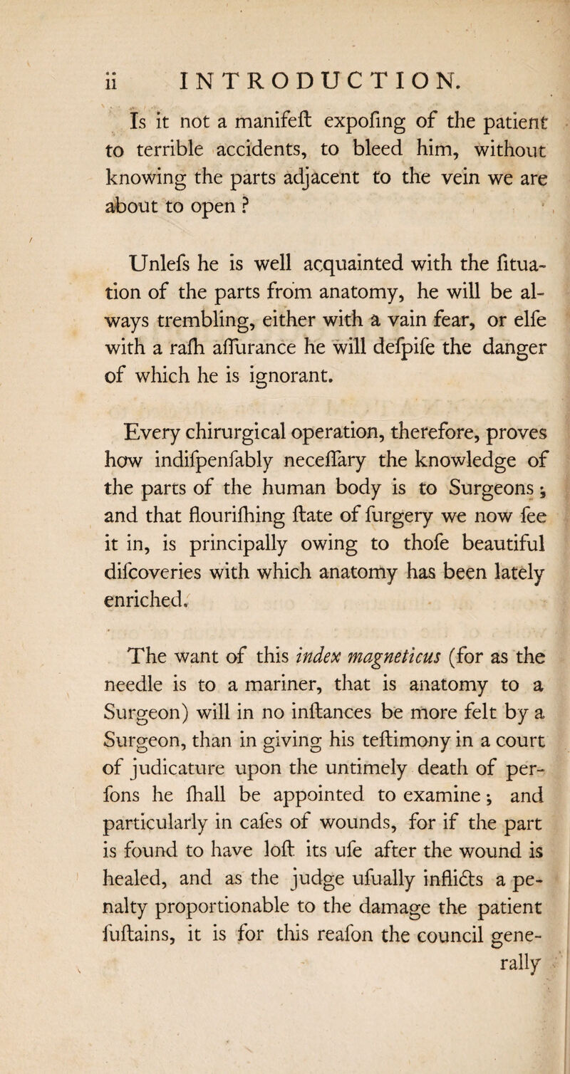 * « Is it not a manifeft expofing of the patient to terrible accidents, to bleed him, without knowing the parts adjacent to the vein we are about to open ? Unlefs he is well acquainted with the fitua- tion of the parts from anatomy, he will be al¬ ways trembling, either with a vain fear, or elfe with a rafti afturance he will defpife the danger of which he is ignorant. Every chirurgical operation, therefore, proves how indifpenfably neceflary the knowledge of the parts of the human body is to Surgeons; and that flourifhing ftate of furgery we now fee it in, is principally owing to thofe beautiful difcoveries with which anatomy has been lately enriched. The want of this index magneticus (for as the needle is to a mariner, that is anatomy to a Surgeon) will in no inftances be more felt by a Surgeon, than in giving his teftimony in a court of judicature upon the untimely death of per- fons he fhall be appointed to examine; and particularly in cafes of wounds, for if the part is found to have loft its ufe after the wound is healed, and as the judge ufually infli&s a pe¬ nalty proportionable to the damage the patient fuftains, it is for this reafon the council gene- rally
