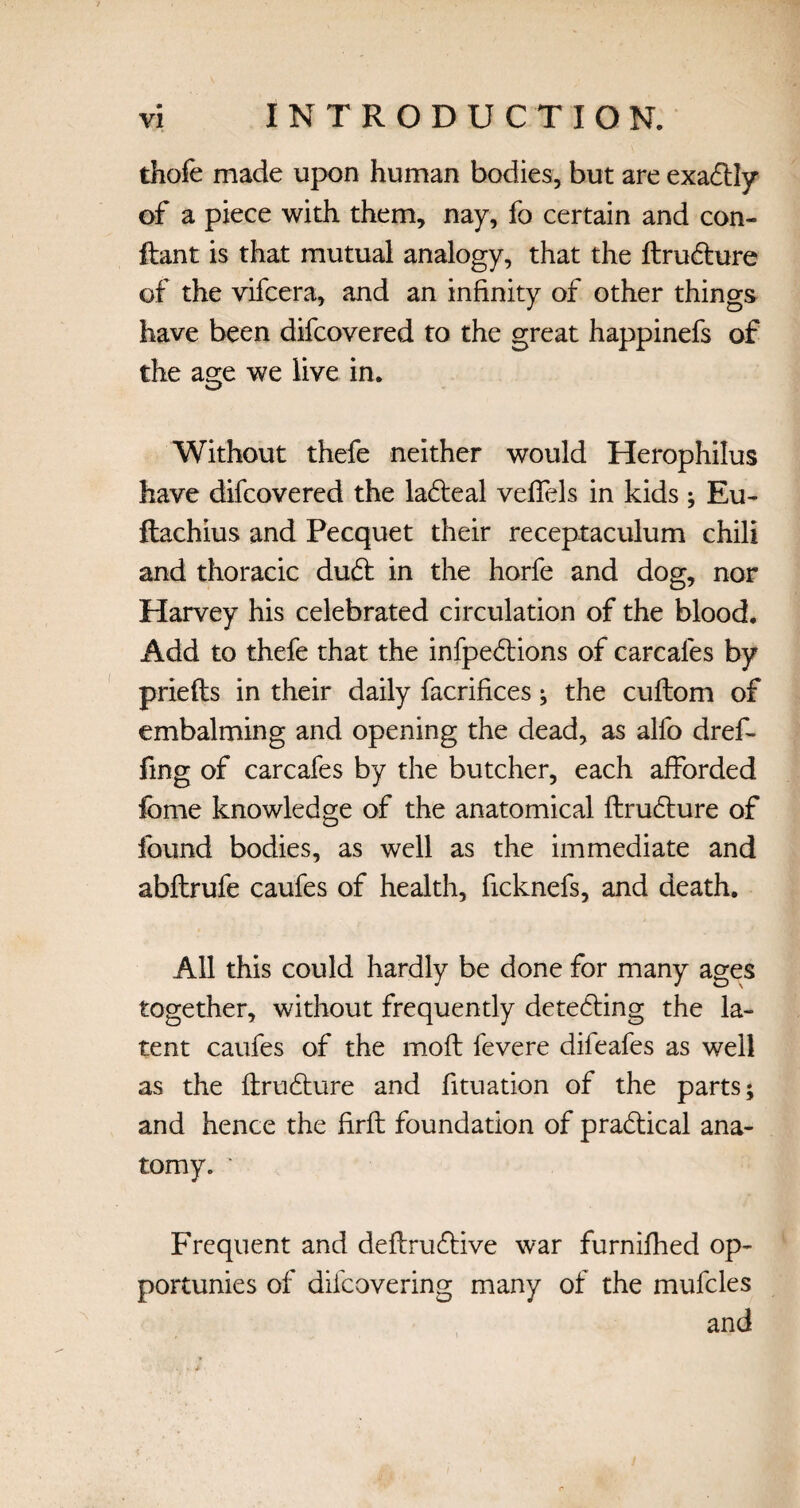 thofe made upon human bodies, but are exa£lly of a piece with them, nay, fo certain and con- ftant is that mutual analogy, that the ftru6ture of the vifcera, and an infinity of other things have been difcovered to the great happinefs of the age we live in. Without thefe neither would Herophilus have difcovered the lafteal veffels in kids; Eu- ftachius and Pecquet their receptaculum chili and thoracic dudt in the horfe and dog, nor Harvey his celebrated circulation of the blood. Add to thefe that the infpe&ions of carcafes by priefts in their daily facrifices ; the cuftom of embalming and opening the dead, as alfo dref- fing of carcafes by the butcher, each afforded fome knowledge of the anatomical flrudture of found bodies, as well as the immediate and abftrufe caufes of health, ficknefs, and death. All this could hardly be done for many ages together, without frequently detecting the la¬ tent caufes of the moft fevere difeafes as well as the ftrudture and fituation of the parts; and hence the firft foundation of practical ana¬ tomy. * Frequent and deftruftive war furnifhed op- portunies of difcovering many of the mufcles and