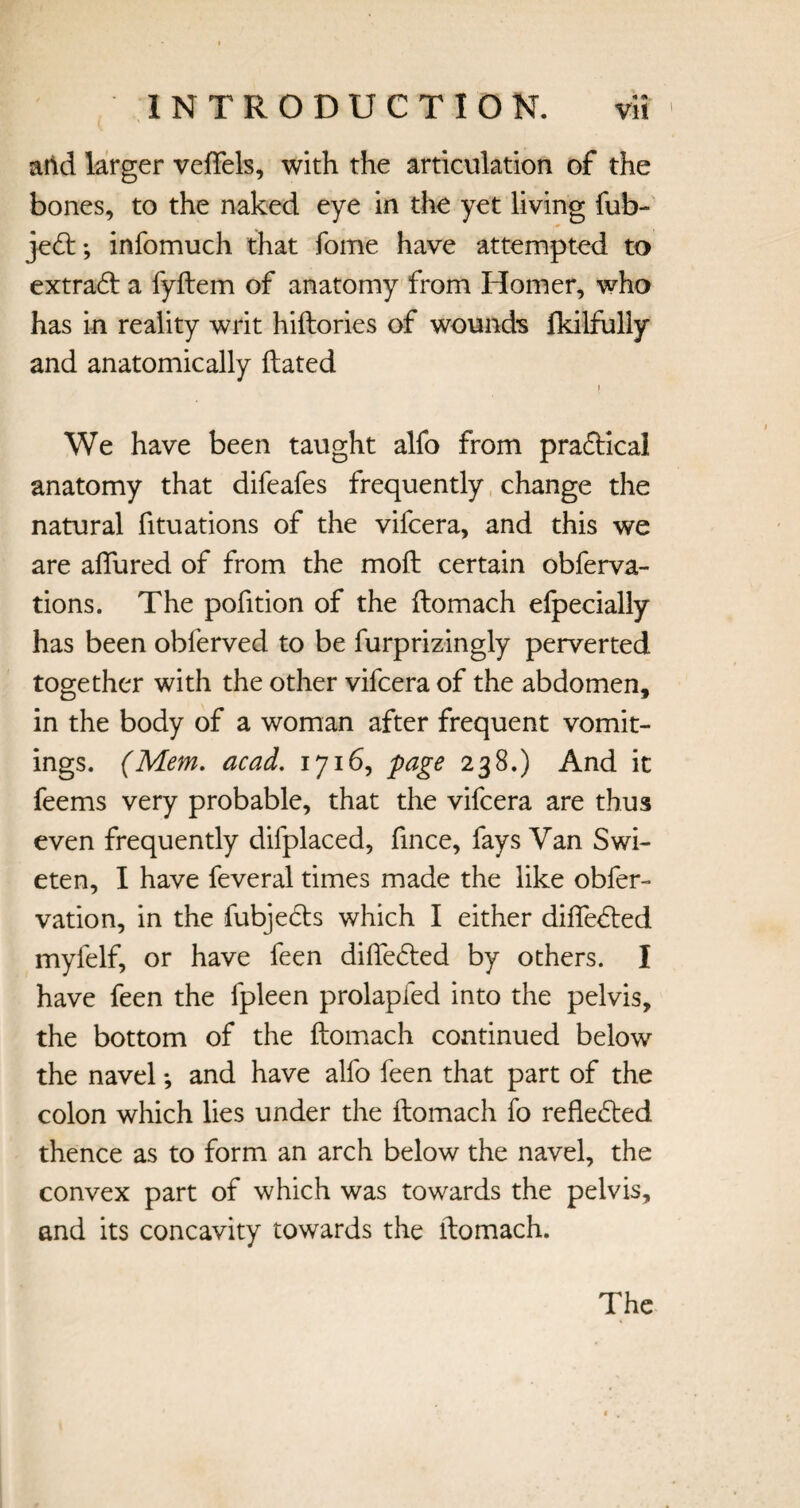* m. add larger veflels, with the articulation of the bones, to the naked eye in the yet living fub- jedt; infomuch that fome have attempted to extradf a fydem of anatomy from Homer, who has in reality writ hidories of wounds Ikilfully and anatomically dated I We have been taught alfo from praftica! anatomy that difeafes frequently change the natural fituations of the vifcera, and this we are allured of from the mod certain obferva- tions. The podtion of the domach efpecially has been obferved to be furprizingly perverted together with the other vifcera of the abdomen, in the body of a woman after frequent vomit¬ ings. (Mem. acad. 1716, page 238.) And it feems very probable, that the vifcera are thus even frequently difplaced, fince, fays Van Swi- eten, I have feveral times made the like obfer- vation, in the fubjects which I either diffedted myfelf, or have feen didedted by others. I have feen the fpleen prolapfed into the pelvis, the bottom of the domach continued below the navel *, and have alfo feen that part of the colon which lies under the domach fo refledted thence as to form an arch below the navel, the convex part of which was towards the pelvis, and its concavity towards the domach.