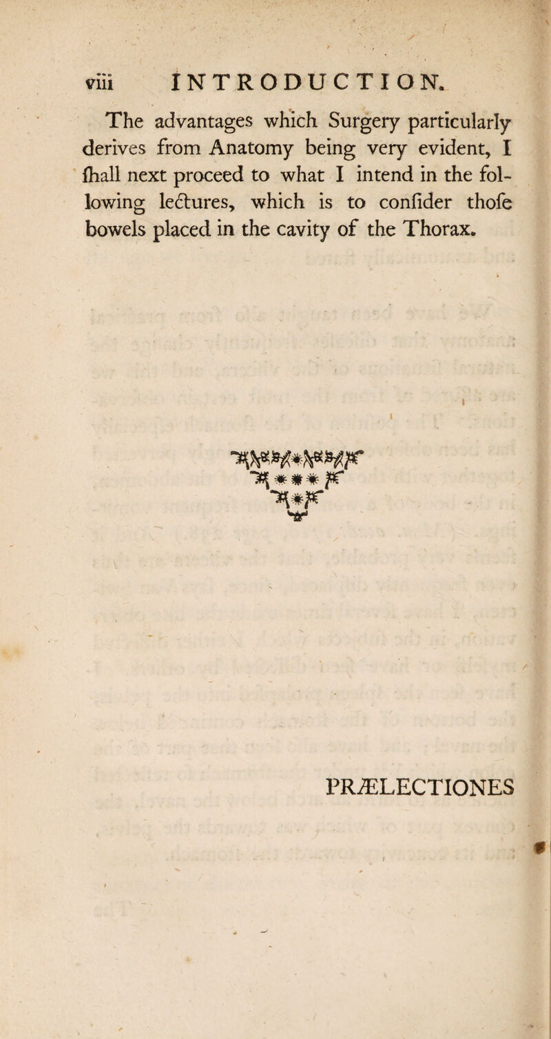 The advantages which Surgery particularly derives from Anatomy being very evident* I fliall next proceed to what I intend in the fol¬ lowing ledtures, which is to confider thofe bowels placed in the cavity of the Thorax. » PRiELECTIONES