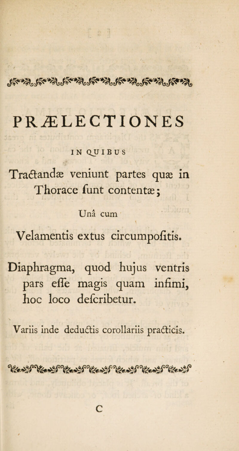 IN QJJIBUS Traftandse veniunt partes qus in Thorace funt contents; Una cum Velamentis extus circumpofitis. Diaphragma, quod hujus ventris pars efle magis quam infimi, hoc loco defcribetur. Variis inde dedudtis corollariis pradticis. C