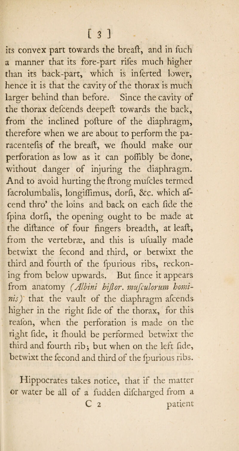 its convex part towards the breaft, and in fuch a manner that its fore-part rifes much higher than its back-part, which is inferted lower, hence it is that the cavity of the thorax is much larger behind than before. Since the cavity of the thorax defcends deepeft towards the back, from the inclined pofture of the diaphragm, therefore when we are about to perform the pa- racentefis of the bread:, we fhould make our perforation as low as it can poffibly be done, without danger of injuring the diaphragm. And to avoid hurting the ftrong mufcles termed facrolumbalis, longiflimus, dorfi, &c. which af- cend thro* the loins and back on each fide the fpina dorfi, the opening ought to be made at the diftance of four fingers breadth, at leaft, from the vertebras, and this is ufually made betwixt the fecond and third, or betwixt the third and fourth of the fpurious ribs, reckon¬ ing from below upwards. But fince it appears from anatomy (Albini hiftor. mufculorum homi- nis) that the vault of the diaphragm afcends higher in the right fide of the thorax, for this reafon, when the perforation is made on the right fide, it fhould be performed betwixt the third and fourth rib; but when on the left fide, betwixt the fecond and third of the fpurious ribs. Hippocrates takes notice, that if the matter or water be all of a fudden difcharged from a C 2 patient