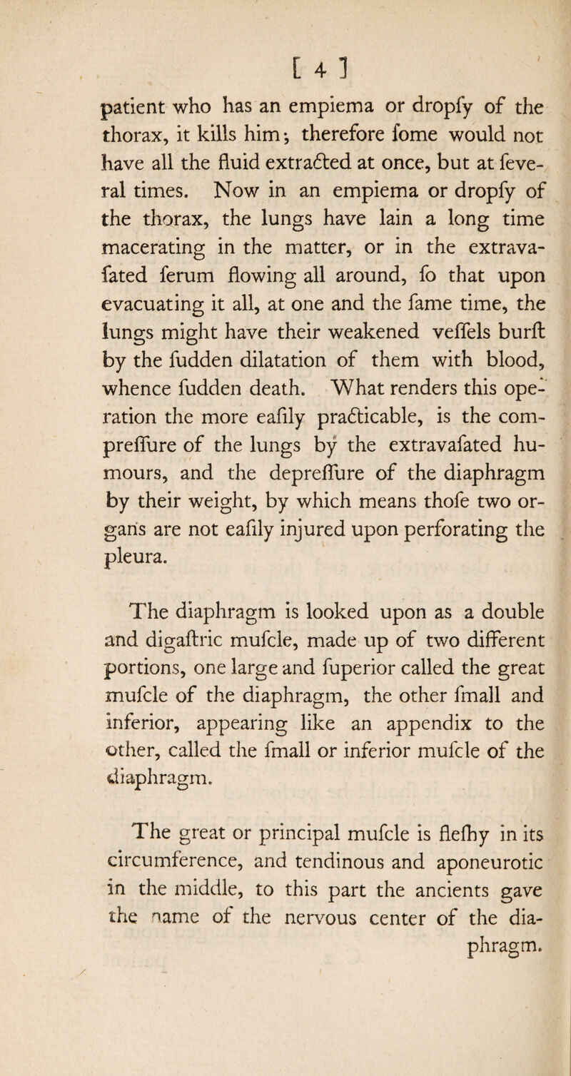 patient who has an empiema or dropfy of the thorax, it kills him ♦, therefore fome would not have all the fluid extra&ed at once, but at feve- ral times. Now in an empiema or dropfy of the thorax, the lungs have lain a long time macerating in the matter, or in the extrava- fated ferum flowing all around, fo that upon evacuating it all, at one and the fame time, the lungs might have their weakened veflfels burft by the hidden dilatation of them with blood, whence fudden death. What renders this ope¬ ration the more eaflly pra£ticable, is the com- preflure of the lungs by the extravafated hu¬ mours, and the depreflure of the diaphragm by their weight, by which means thofe two or¬ gans are not eaflly injured upon perforating the pleura. The diaphragm is looked upon as a double and digaftric mufcle, made up of two different portions, one large and fuperior called the great mufcle of the diaphragm, the other fmall and inferior, appearing like an appendix to the other, called the fmall or inferior mufcle of the diaphragm. The great or principal mufcle is flefhy in its circumference, and tendinous and aponeurotic in the middle, to this part the ancients gave the name of the nervous center of the dia¬ phragm.