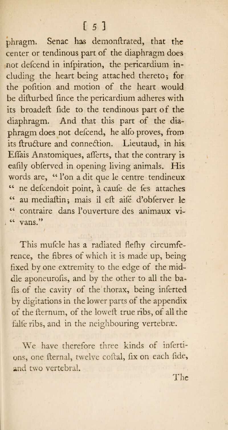 phragm. Senac has demonftrated, that the center or tendinous part of the diaphragm does not defeend in infpiration, the pericardium in¬ cluding the heart being attac hed thereto; for the pofition and motion of the heart would be difturbed fince the pericardium adheres with its broadeft fide to the tendinous part of the diaphragm. And that this part of the dia¬ phragm does not defeend, he alfo proves, from its ftrudture and connexion. Lieutaud, in his Efifais Anatomiques, afierts, that the contrary is eafily obferved in opening living animals. His words are, 44 l’on a dit que le centre tendineux 44 ne defeendoit point, a caufe de fes attaches 44 au mediaftin; mais il eft aife d’obferver le 44 contraire dans l’ouverture des animaux vi- i 44 vans.” y * This mufcle has a radiated flefhy circumfe¬ rence, the fibres of which it is made up, being fixed by one extremity to the edge of the mid¬ dle aponeurofis, and by the other to all the ba¬ fts of the cavity of the thorax, being inferted by digitations in the lower parts of the appendix of the fternum, of the loweft true ribs, of all the falfe ribs, and in the neighbouring vertebras. We have therefore three kinds of inferti- ons, one fternal, twelve coital, fix on each fide, and two vertebral. The