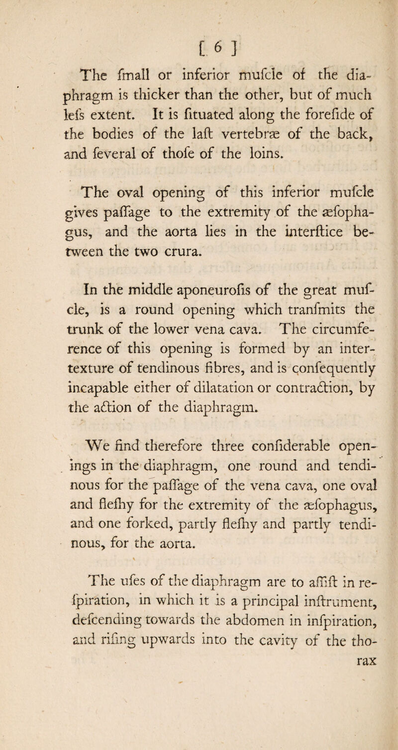 [.6 I The fmali or inferior mufcle of the dia¬ phragm is thicker than the other, but of much lefs extent. It is fituated along the forefide of the bodies of the laft vertebrae of the back, and feveral of thofe of the loins. The oval opening of this inferior mufcle gives paflage to the extremity of the feopha- gus, and the aorta lies in the interftice be¬ tween the two crura. In the middle aponeurofis of the great muf¬ cle, is a round opening which tranfmits the trunk of the lower vena cava. The circumfe¬ rence of this opening is formed by an inter¬ texture of tendinous fibres, and is confequently incapable either of dilatation or contradtion, by the adtion of the diaphragm, / We find therefore three confiderable open¬ ings in the diaphragm, one round and tendi¬ nous for the paflage of the vena cava, one oval and flefhy for the extremity of the aefophagus, and one forked, partly flefhy and partly tendi¬ nous, for the aorta. \ The ufes of the diaphragm are to affift in re- fpiration, in which it is a principal inftrument, defending towards the abdomen in infpiration, and riling upwards into the cavity of the tho¬ rax