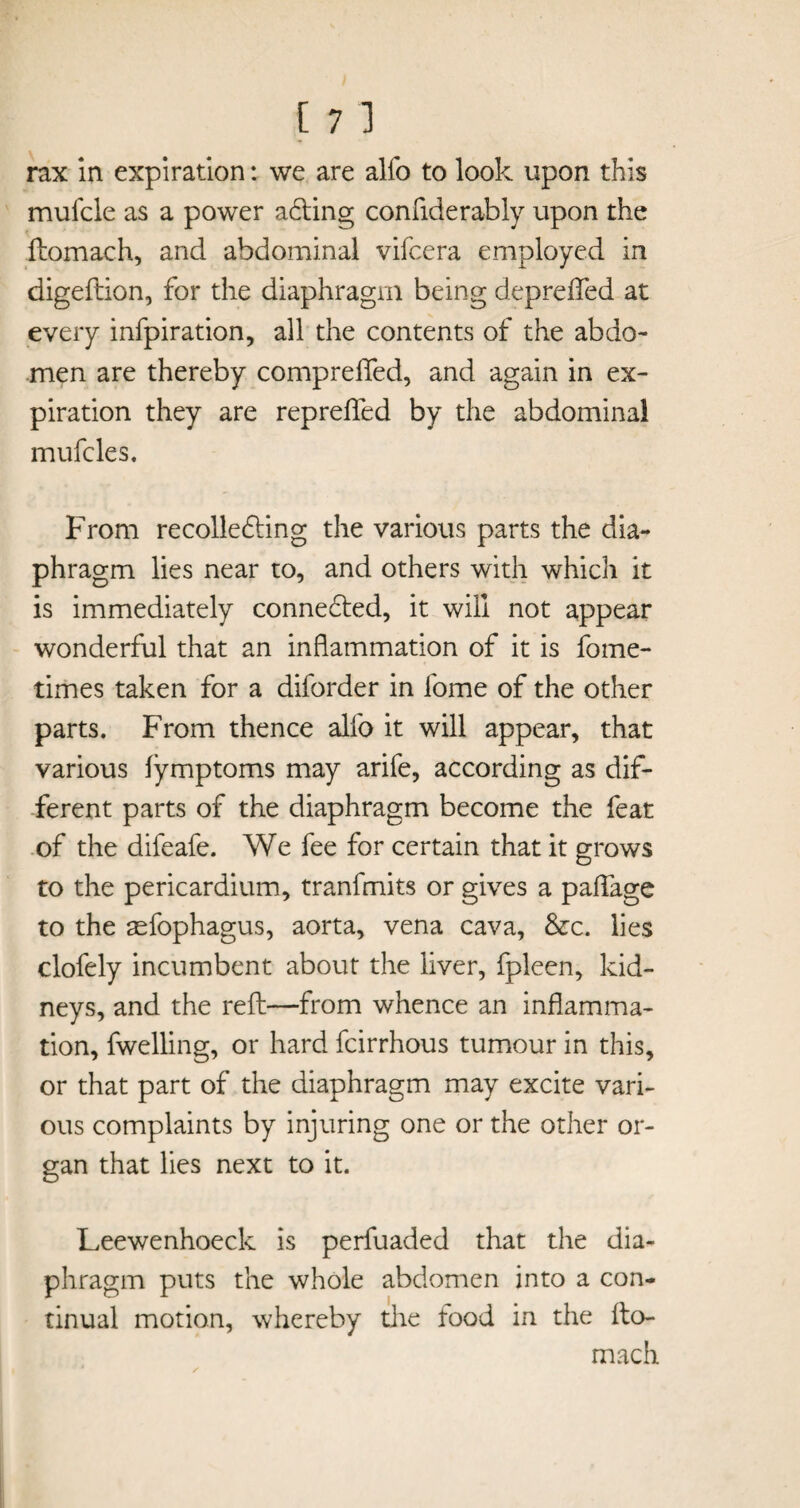 rax in expiration: we are alfo to look upon this mufcle as a power acting confiderably upon the ftomach, and abdominal vifcera employed in digeftion, for the diaphragm being deprefted at every infpiration, all the contents of the abdo¬ men are thereby compreflfed, and again in ex¬ piration they are reprefled by the abdominal mufcles. From recollecting the various parts the dia¬ phragm lies near to, and others with which it is immediately connected, it will not appear wonderful that an inflammation of it is fome- times taken for a diforder in fome of the other parts. From thence alfo it will appear, that various fymptoms may arife, according as dif¬ ferent parts of the diaphragm become the feat of the difeafe. We fee for certain that it grows to the pericardium, tranfmits or gives a paflage to the aefophagus, aorta, vena cava, &c. lies clofely incumbent about the liver, fpleen, kid¬ neys, and the reft—from whence an inflamma¬ tion, fwelling, or hard fcirrhous tumour in this, or that part of the diaphragm may excite vari¬ ous complaints by injuring one or the other or¬ gan that lies next to it. Leewenhoeck is perfuaded that the dia¬ phragm puts the whole abdomen into a con¬ tinual motion, whereby the tood in the fto¬ mach