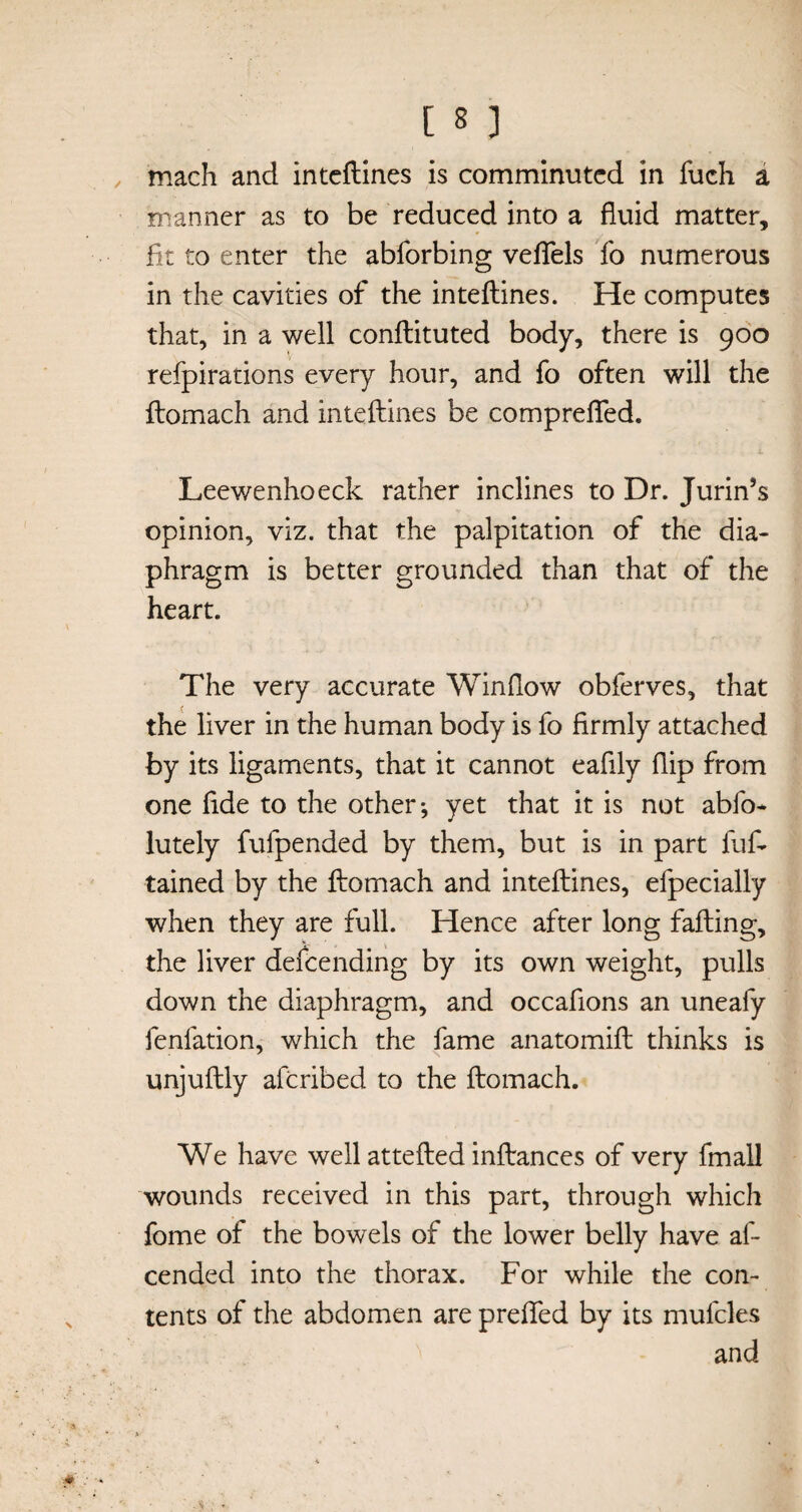 mach and intcflines is comminuted in fuch a manner as to be reduced into a fluid matter, fit to enter the abforbing veflels fo numerous in the cavities of the inteftines. He computes that, in a well conftituted body, there is 900 refpirations every hour, and fo often will the ftomach and inteftines be comprefied. Leewenhoeck rather inclines to Dr. Jurin’s opinion, viz. that the palpitation of the dia¬ phragm is better grounded than that of the heart. The very accurate Winflow obferves, that the liver in the human body is fo firmly attached by its ligaments, that it cannot eafily flip from one fide to the other; yet that it is not abfo- lutely fufpended by them, but is in part fuf- tained by the ftomach and inteftines, efpecially when they are full. Hence after long falling, the liver defending by its own weight, pulls down the diaphragm, and occaflons an uneafy fenfation, which the fame anatomift thinks is unjuftly aferibed to the ftomach. We have well attefted inftances of very fmall wounds received in this part, through which fome of the bowels of the lower belly have af- cended into the thorax. For while the con¬ tents of the abdomen are prefled by its mufcles and
