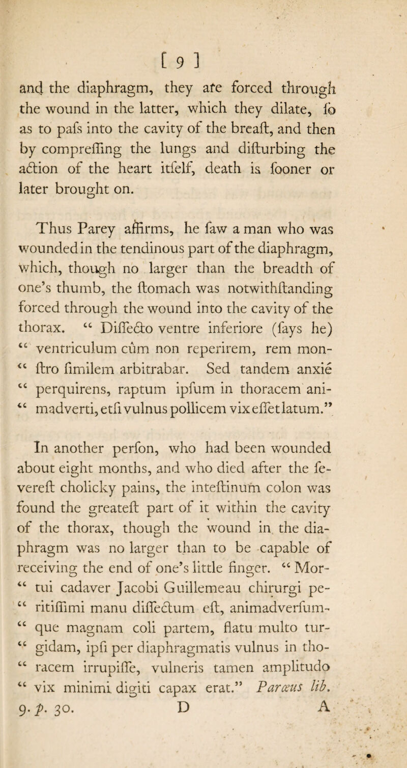 ancj the diaphragm, they afe forced through the wound in the latter, which they dilate, lb as to pafs into the cavity of the bread, and then by comprefling the lungs and difturbing the a£tion of the heart itfelf, death is fooner or later brought on. Thus Parey aftirms, he faw a man who was wounded in the tendinous part of the diaphragm, which, though no larger than the breadth of one’s thumb, the ftomach was notwithftanding forced through the wound into the cavity of the thorax. “ Difiedto ventre inferiore (fays he) “ ventriculum cum non reperirem, rem mon- <c ftro flmilem arbitrabar. Sed tandem anxie cc perquirens, raptum ipfum in thoracem ani- “ madverti,etfivulnuspollicem vixeftet latum.” In another perfon, who had been wounded about eight months, and who died after the fe¬ vered cholicky pains, the inteftinum colon was found the greateft part of it within the cavity of the thorax, though the wound in the dia¬ phragm was no larger than to be capable of receiving the end of one’s little finger. “ Mor- “ tui cadaver Jacobi Guillemeau chirurgi pe- £c ritiflimi manu diflfectum eft, animadverfum- cc que magnam coli partem, flatu multo tur- cc gidam, ipfl per diaphragmatis vulnus in tho- cc racem irrupiflfe, vulneris tamen amplitudo vix minimi, digiti capax erat.” Parceus lib, 9. p. 30. D A