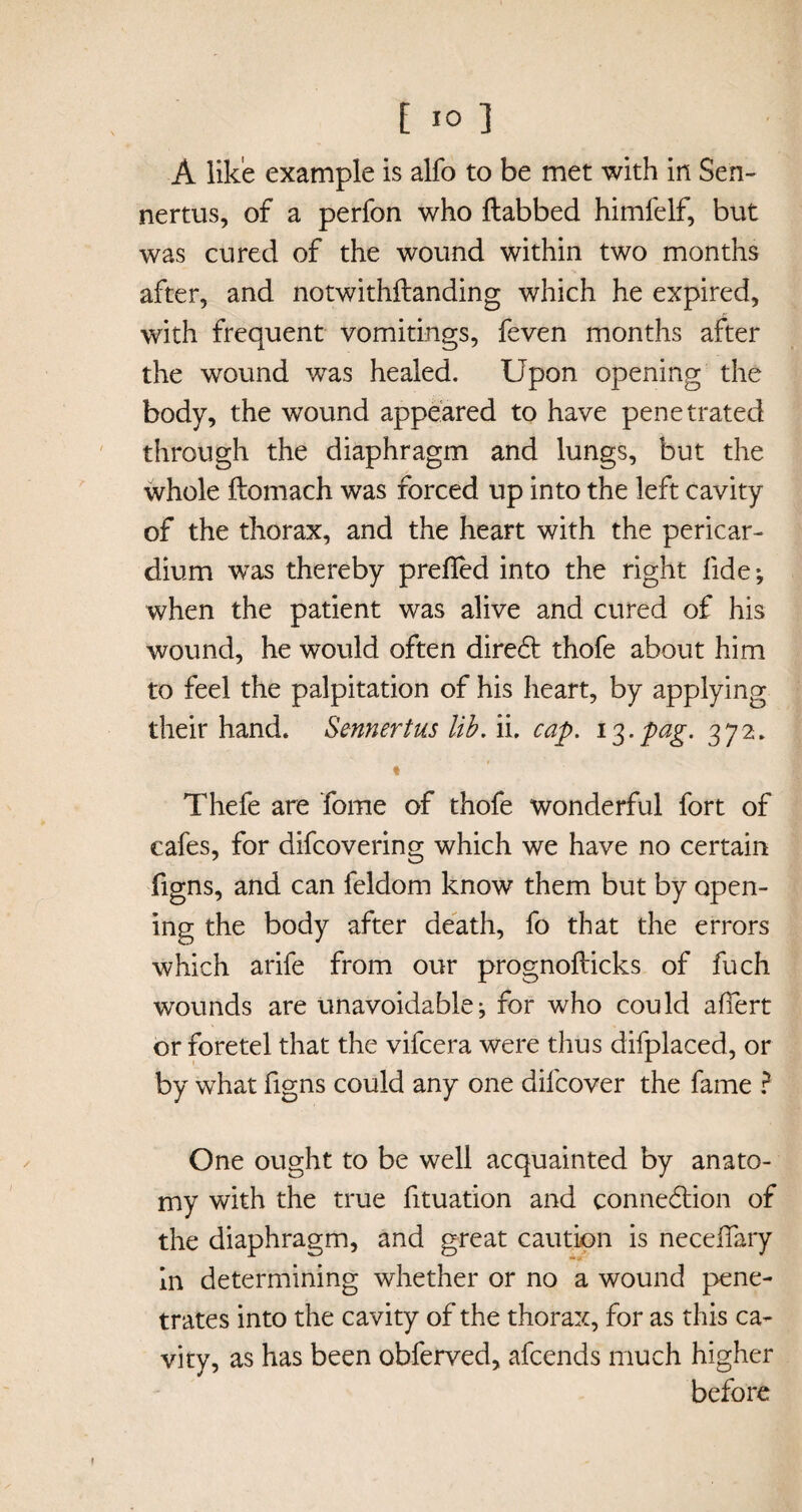 A like example is alfo to be met with in Sen- nertus, of a perfon who {tabbed himfelf, but was cured of the wound within two months after, and notwithftanding which he expired, with frequent vomitings, feven months after the wound was healed. Upon opening the body, the wound appeared to have penetrated through the diaphragm and lungs, but the whole ftomach was forced up into the left cavity of the thorax, and the heart with the pericar¬ dium wras thereby prefled into the right fide*, when the patient was alive and cured of his wound, he would often diredt thofe about him to feel the palpitation of his heart, by applying their hand. Sennertus lib. ii. cap. i$.pag. 372. « Thefe are Tome of thofe wonderful fort of cafes, for difcovering which we have no certain figns, and can feldom know them but by open¬ ing the body after death, fo that the errors which arife from our prognofticks of fuch wounds are unavoidable j for who could aflert or fore tel that the vifcera were thus difplaced, or by what figns could any one dilcover the fame ? One ought to be well acquainted by anato¬ my with the true fltuation and connexion of the diaphragm, and great caution is neceflary In determining whether or no a wound pene¬ trates into the cavity of the thorax, for as this ca¬ vity, as has been obferved, afcends much higher before