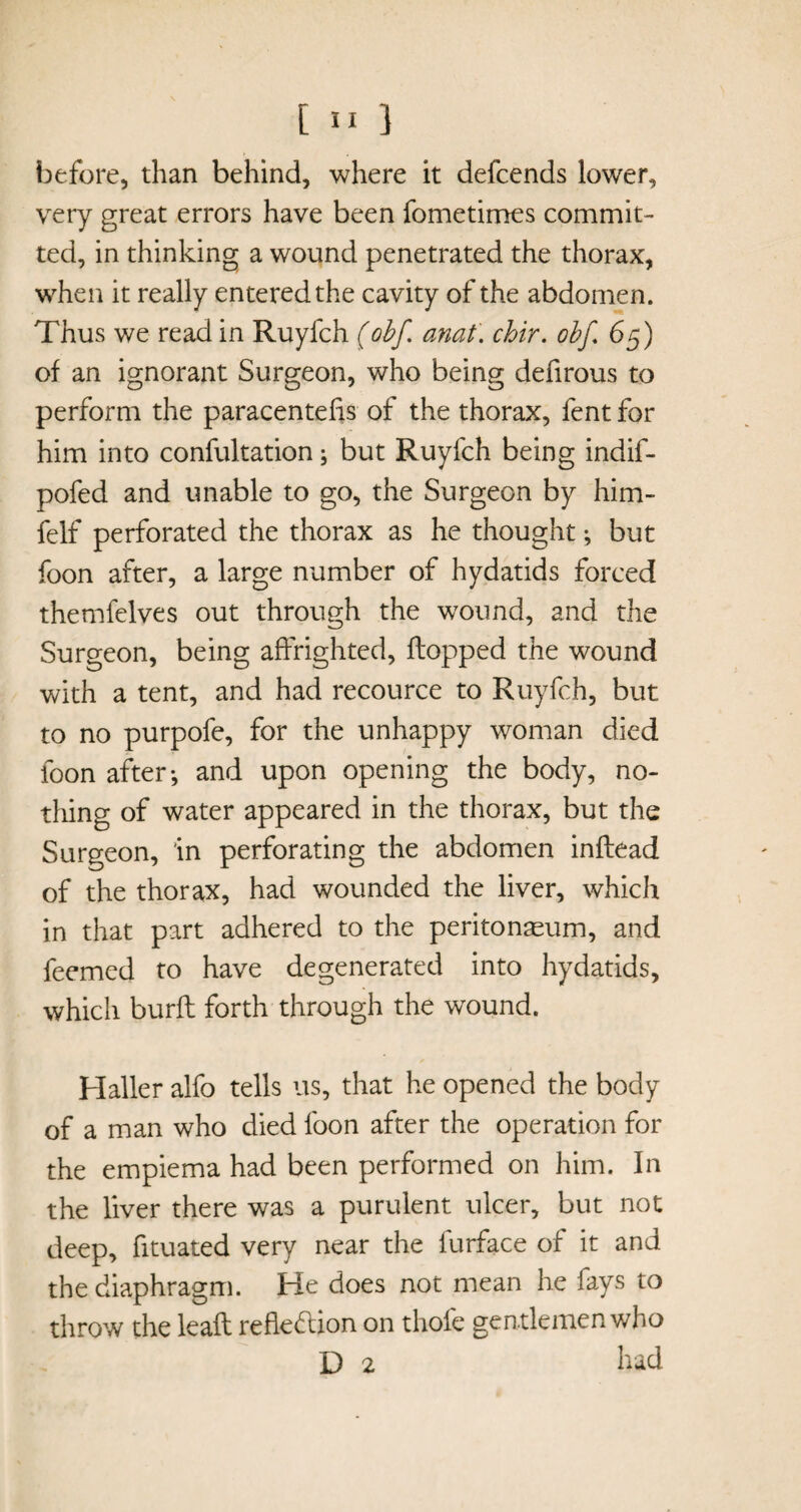 before, than behind, where it defcends lower, very great errors have been fometimes commit¬ ted, in thinking a wound penetrated the thorax, when it really entered the cavity of the abdomen. Thus we read in Ruyfch (obf anat. chir. ohf. 65) of an ignorant Surgeon, who being defirous to perform the paracentefis of the thorax, fent for him into confultation; but Ruyfch being indif- pofed and unable to go, the Surgeon by him- felf perforated the thorax as he thought; but foon after, a large number of hydatids forced themfelves out through the wound, and the Surgeon, being affrighted, flopped the wound with a tent, and had recource to Ruyfch, but to no purpofe, for the unhappy woman died foon after-, and upon opening the body, no¬ thing of water appeared in the thorax, but the Surgeon, in perforating the abdomen inflead of the thorax, had wounded the liver, which in that part adhered to the peritonaeum, and feemed to have degenerated into hydatids, which burfl forth through the wound. Haller alfo tells us, that he opened the body of a man who died foon after the operation for the empiema had been performed on him. In the liver there was a purulent ulcer, but not deep, fituated very near the lurface of it and the diaphragm. He does not mean he lays to throw the leafl reflection on thole gentlemen who D 2 had