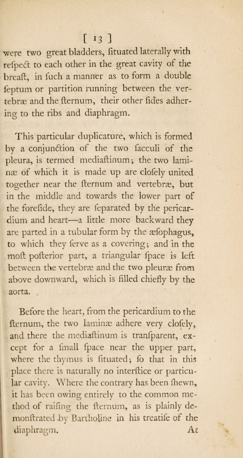 [ 1 were two great bladders, fituated laterally with refped to each other in the great cavity of the breaft, in fuch a manner as to form a double feptum or partition running between the ver¬ tebrae and the fternum, their other fides adher¬ ing to the ribs and diaphragm. This particular duplicature, which is formed by a conjundtion of the two facculi of the pleura, is termed mediaftinum; the two lami¬ nae of which it is made up are clofely united together near the fternum and vertebrae, but in the middle and towards the lower part of the forefide, they are feparated by the pericar¬ dium and heart—a little more backward they are parted in a tubular form by the aefophagus, to which they ferve as a covering; and in the moft pofterior part, a triangular fpace is left between the vertebras and the two pleurae from above downward, which is filled chiefly by the aorta. Before the heart, from the pericardium to the fternum, the two laminae adhere very clofely, and there the mediaftinum is tranfparent, ex¬ cept for a fmall fpace near the upper part, where the thymus is fituated; fo that in this place there is naturally no interftice or particu¬ lar cavity. Where the contrary has been fhewn, it has been owing entirely to the common me¬ thod of raifmg the fternum, as is plainly de- monftrated by Bartholine in his treatife of the diaphragm. Ac