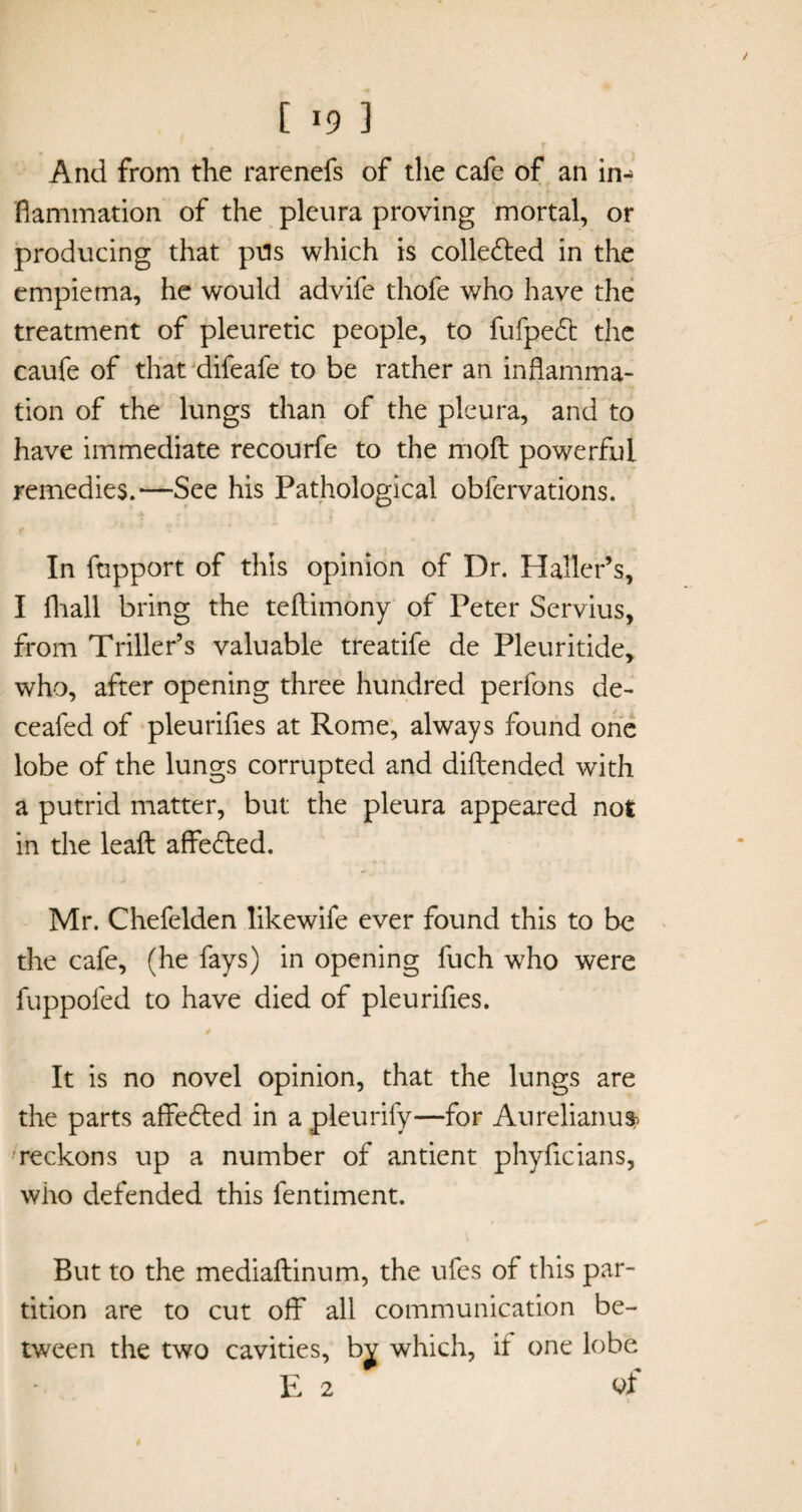 And from the rarenefs of the cafe of an in¬ flammation of the pleura proving mortal, or producing that pels which is collected in the empiema, he would advife thofe who have the treatment of pleuretic people, to fufpedt the caufe of that difeafe to be rather an inflamma¬ tion of the lungs than of the pleura, and to have immediate recourfe to the molt powerful remedies.—See his Pathological obfervations. In fupport of this opinion of Dr. Haller’s, I fhall bring the teftimony of Peter Servius, from Triller’s valuable treatife de Pleuritide, who, after opening three hundred perfons de- ceafed of pleurifles at Rome, always found one lobe of the lungs corrupted and diftended with a putrid matter, but the pleura appeared not in the leafl: affedted. Mr. Chefelden likewife ever found this to be the cafe, (he fays) in opening fuch who were fuppofed to have died of pleurifles. It is no novel opinion, that the lungs are the parts affedted in a pleurify—for Aurelianusb reckons up a number of antient phyficians, who defended this fentiment. But to the mediaftinum, the ufes of this par¬ tition are to cut off all communication be¬ tween the two cavities, b^ which, if one lobe E 2 of