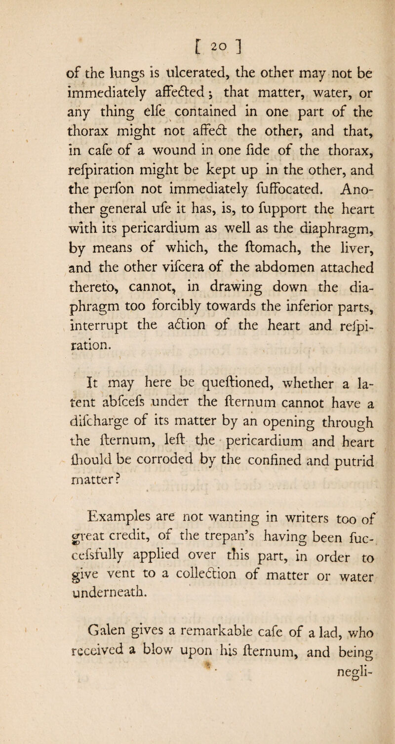 of the lungs is ulcerated, the other may not be immediately affeded; that matter, water, or any thing elfe contained in one part of the thorax might not affect the other, and that, in cafe of a wound in one fide of the thorax, refpiration might be kept up in the other, and the perfon not immediately fuffocated. Ano¬ ther general ufe it has, is, to fupport the heart with its pericardium as well as the diaphragm, by means of which, the ftomach, the liver, and the other vifcera of the abdomen attached thereto, cannot, in drawing down the dia¬ phragm too forcibly towards the inferior parts, interrupt the adion of the heart and reipi- ration. It may here be queftioned, whether a la¬ tent abfcefs under the fternum cannot have a difcharge of its matter by an opening through the fternum, left the pericardium and heart ftiould be corroded by the confined and putrid matter ? Examples are not wanting in writers too of great credit, of the trepan’s having been fuc- cefsfully applied over this part, in order to give vent to a colledion of matter or water underneath. Galen gives a remarkable cafe of a lad, who received a blow upon his fternum, and being *' negli-