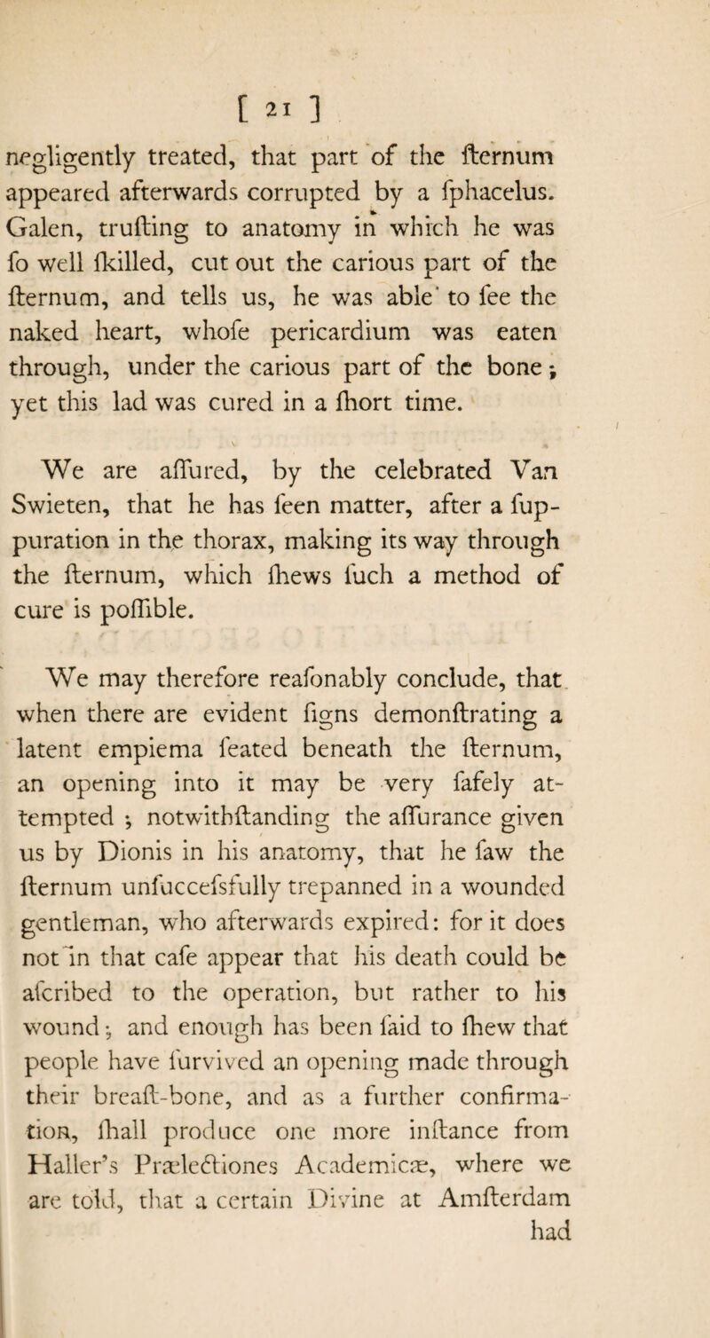 negligently treated, that part of the fternum appeared afterwards corrupted by a fphacelus. Galen, trufting to anatomy in which he was fo well (killed, cut out the carious part of the fternum, and tells us, he was able' to fee the naked heart, whofe pericardium was eaten through, under the carious part of the bone ; yet this lad was cured in a fhort time. V * We are allured, by the celebrated Van Swieten, that he has feen matter, after a fup- puration in the thorax, making its way through the fternum, which fhews fuch a method of cure is poflible. We may therefore reafonably conclude, that when there are evident figns demonftrating a latent empiema feated beneath the fternum, an opening into it may be very fafely at¬ tempted *, notwithftanding the afturance given us by Dionis in his anatomy, that he faw the fternum unfuccefsfully trepanned in a wounded gentleman, who afterwards expired: for it does not In that cafe appear that his death could be afcribed to the operation, but rather to his wound •, and enough has been faid to {hew that people have furvived an opening made through their breaft-bone, and as a further confirma¬ tion, fhall produce one more inftance from Haller’s Pradeftiones Academics, where we are told, that a certain Divine at Amfterdam had