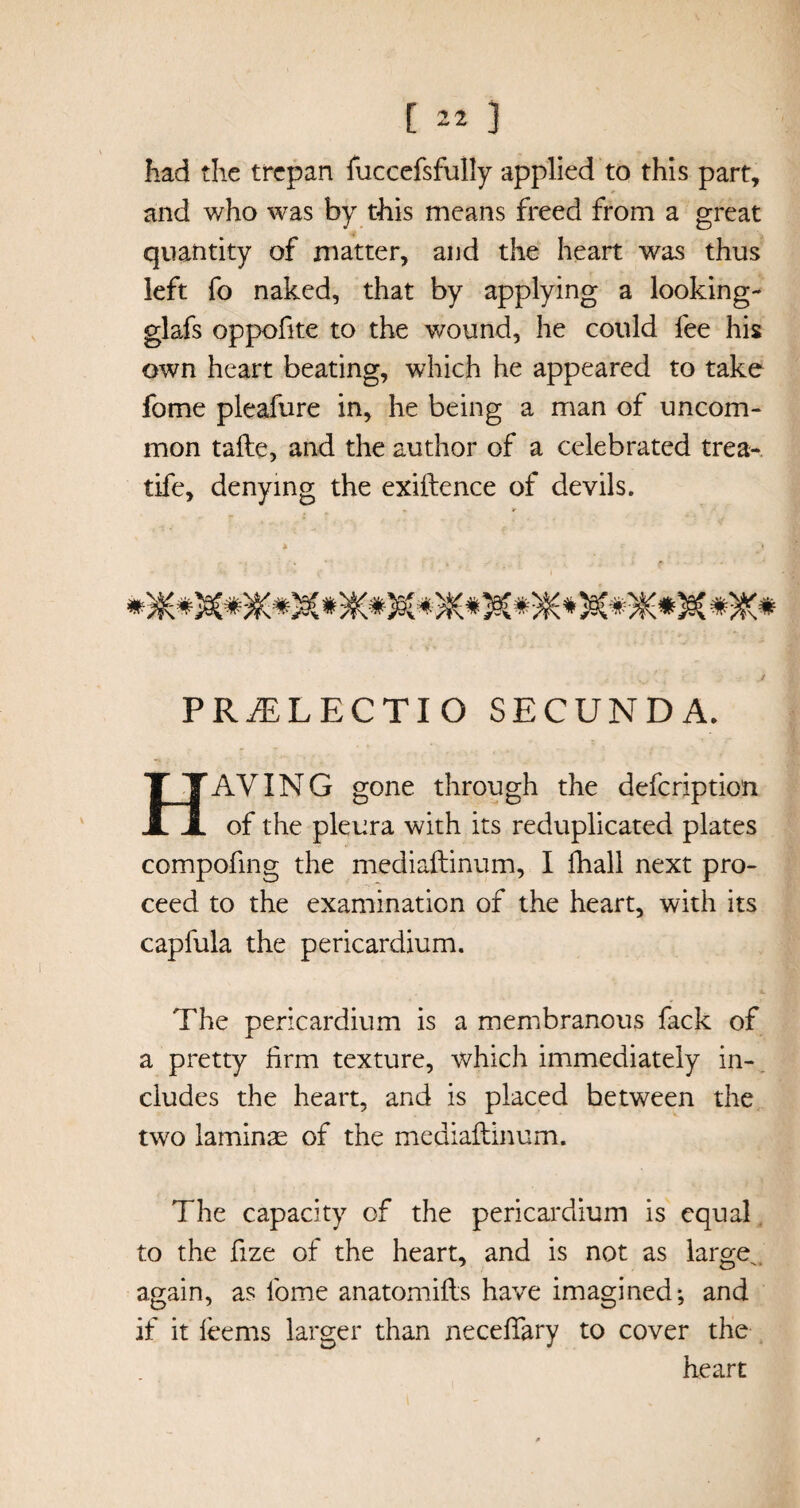 had the trepan fuccefsfully applied to this part, and who was by this means freed from a great quantity of matter, and the heart was thus left fo naked, that by applying a looking- glafs oppofite to the wound, he could fee his own heart beating, which he appeared to take fome pleafure in, he being a man of uncom¬ mon tafte, and the author of a celebrated trea- tife, denying the exiftence of devils. PRiELECTIO SECUNDA. HAVING gone through the defeription of the pleura with its reduplicated plates compofing the mediaftinum, I fhall next pro¬ ceed to the examination of the heart, with its capfula the pericardium. The pericardium is a membranous fack of a pretty firm texture, which immediately in¬ cludes the heart, and is placed between the two laminae of the mediaftinum. The capacity of the pericardium is equal to the fize of the heart, and is not as large^ again, as fome anatomifts have imagined-, and if it feems larger than neceftary to cover the heart