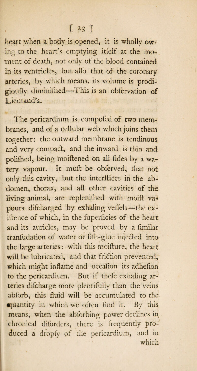 heart when a body is opened, it is wholly ow¬ ing to the heart’s emptying itfelf at the mo¬ ment of death, not only of the blood contained in its ventricles, but alio that of the coronary arteries, by which means, its volume is prodi- gioufly diminiilied—This is an obfervation of Lieutaud’s. The pericardium is compofed of two mem¬ branes, and of a cellular web which joins them tog-ether: the outward membrane is tendinous O and very compa6t, and the inward is thin and polifhed, being moiftened on all lides by a wa¬ tery vapour. It mull be obferved, that not only this cavity, but the interfaces in the ab¬ domen, thorax, and all other cavities of the living animal, are replenifhed with moift va* pours difcharged by exhaling veflels—the ex- iftence of which, in the fuperficies of the heart and its auricles, may be proved by a fimilar tranfudation of water or fifh-glue inje£ted into the large arteries: with this moifture, the heart will be lubricated, and that friction prevented, which might inflame and occafion its adhefion to the pericardium. But if thefe exhaling ar¬ teries difcharge more plentifully than the veins abforb, this fluid will be accumulated to the quantity in which we often find it. By this means, when the abforbing power declines in chronical diforders, there is frequently pro¬ duced a dropfy of the pericardium, and in which
