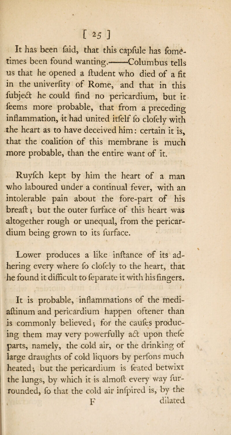 It has been faid, that this capfule has fome- times been found wanting.-Columbus tells us that he opened a ftudent who died of a fit in the univerfity of Rome, and that in this fubje£t he could find no pericardium, but it feems more probable, that from a preceding inflammation, it had united itfelf fo clofely with the heart as to have deceived him: certain it is, that the coalition of this membrane is much more probable, than the entire want of it. Ruyfch kept by him the heart of a man who laboured under a continual fever, with an intolerable pain about the fore-part of his breaft; but the outer furface of this heart was altogether rough or unequal, from the pericar¬ dium being grown to its furface. Lower produces a like inftance of its ad¬ hering every where fo clofely to the heart, that he found it difficult to feparate it with his fingers. - i It is probable, inflammations of the medi- aftinum and pericardium happen oftener than is commonly believed-, for the caufes produc¬ ing them may very powerfully aft upon thefe parts, namely, the cold air, or the drinking of large draughts of cold liquors by perfons much heated-, but the pericardium is feated betwixt the lungs, by which it is almofl: every way fur- rounded, fo that the cold air infpired is, by the F dilated