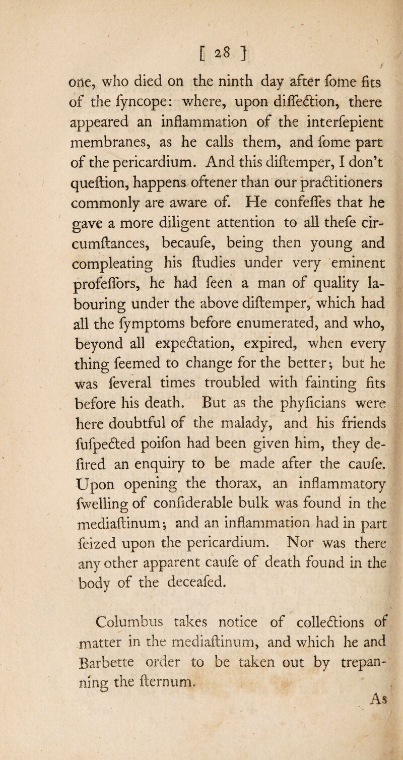 / one, who died on the ninth day after fome fits of the fyncope: where, upon difledtion, there appeared an inflammation of the interfepient membranes, as he calls them, and fome part of the pericardium. And this diftemper, I don’t queftion, happens oftener than our practitioners commonly are aware of. He confefles that he gave a more diligent attention to all thefe cir- cumftances, becaufe, being then young and compleating his ftudies under very eminent profeflors, he had feen a man of quality la¬ bouring under the above diftemper, which had all the fymptoms before enumerated, and who, beyond all expe&ation, expired, when every thing feemed to change for the better ^ but he was feveral times troubled with fainting fits before his death. But as the phyflcians were here doubtful of the malady, and his friends fufpedted poifon had been given him, they de¬ fire d an enquiry to be made after the caufe. Upon opening the thorax, an inflammatory fwelling of conflderable bulk was found in the mediaftinum *, and an inflammation had in part feized upon the pericardium. Nor was there any other apparent caufe of death found in the body of the deceafed. Columbus takes notice of collections of matter in the mediaftinum, and which he and Barbette order to be taken out by trepan¬ ning the fternum. As