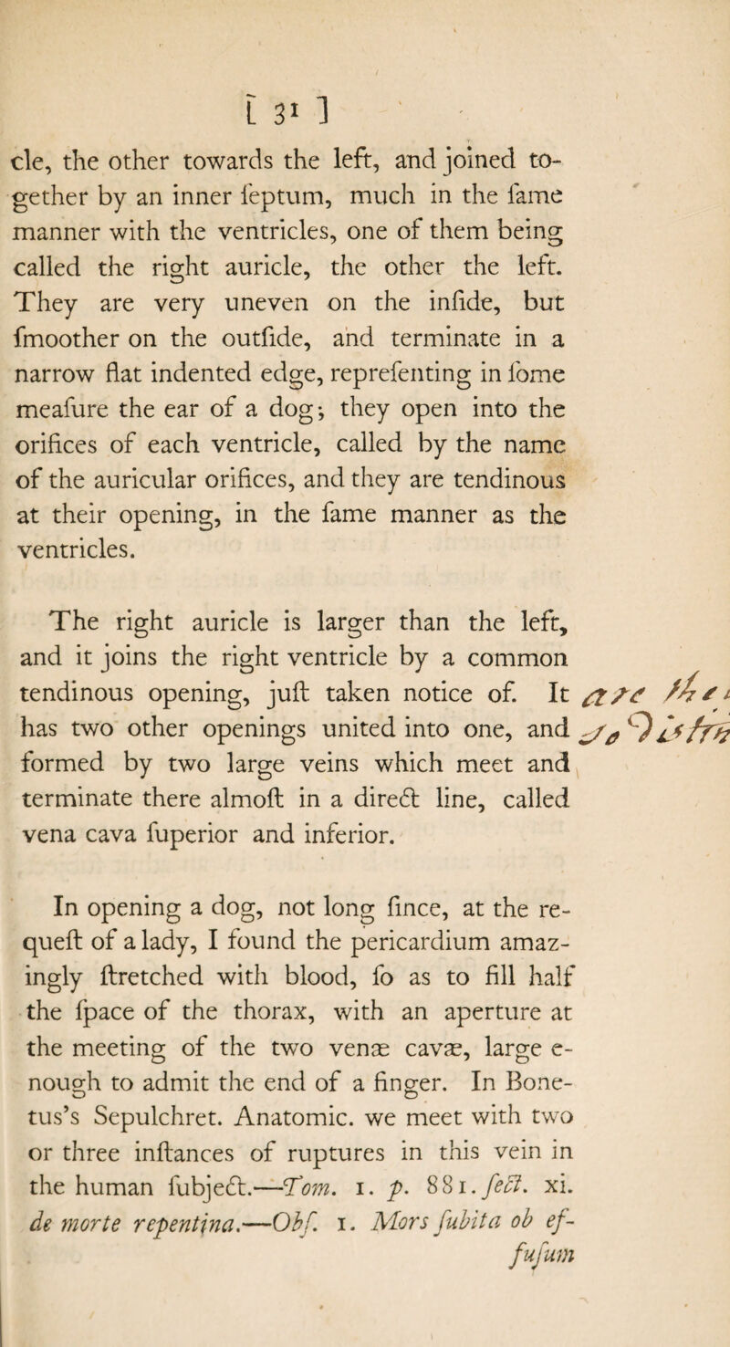 cle, the other towards the left, and joined to¬ gether by an inner feptum, much in the fame manner with the ventricles, one of them being called the right auricle, the other the left. They are very uneven on the infide, but fmoother on the outfide, and terminate in a narrow flat indented edge, reprefenting in feme meafure the ear of a dog; they open into the orifices of each ventricle, called by the name of the auricular orifices, and they are tendinous at their opening, in the fame manner as the ventricles. The right auricle is larger than the left, and it joins the right ventricle by a common tendinous opening, jufl: taken notice of. It ft ft 11 has two other openings united into one, and %) fry? formed by two large veins which meet and terminate there almoft in a direft line, called vena cava fuperior and inferior. In opening a dog, not long fince, at the re- quell of a lady, I found the pericardium amaz¬ ingly llretched with blood, fo as to fill half the Ipace of the thorax, with an aperture at the meeting of the two venae cavae, large e- nough to admit the end of a finger. In Bone- tus’s Sepulchret. Anatomic, we meet with two or three inllances of ruptures in this vein in the human fubjeft.—Tom. i. p. 881.feet. xi. de morte repentina.—Obf. i. Mors fubita ob ef- fufum