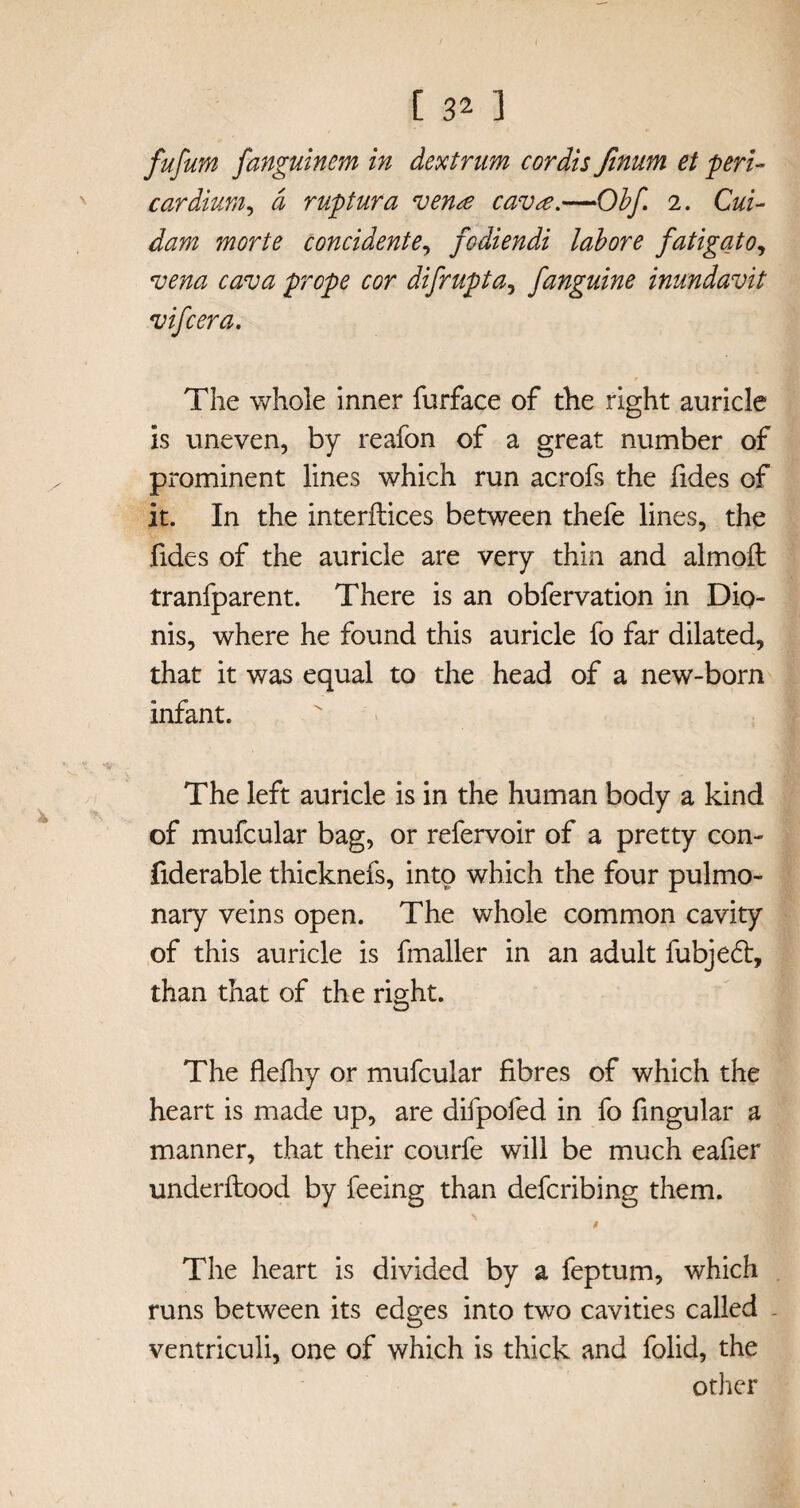 fufum fanguinm in dextrum cordis finum et peri¬ cardium, a ruptura venre cav^e.—Obf. 2. Cui- dam morte concidente, fodiendi labore fatigato, vena cava prope cor difrupta, fanguine inundavit vifcera. The whole inner furface of the right auricle is uneven, by reafon of a great number of prominent lines which run acrofs the fides of it. In the interfaces between thefe lines, the Tides of the auricle are very thin and almoft tranfparent. There is an obfervation in Dio- nis, where he found this auricle fo far dilated, that it was equal to the head of a new-born infant. The left auricle is in the human body a kind of mufcular bag, or refervoir of a pretty con- fiderable thicknefs, into which the four pulmo¬ nary veins open. The whole common cavity of this auricle is fmaller in an adult fubjed, than that of the right. The flefhy or mufcular fibres of which the heart is made up, are difpofed in fo fingular a manner, that their courfe will be much eafier underftood by feeing than defcribing them. The heart is divided by a feptum, which runs between its edges into two cavities called ventriculi, one of which is thick and folid, the other