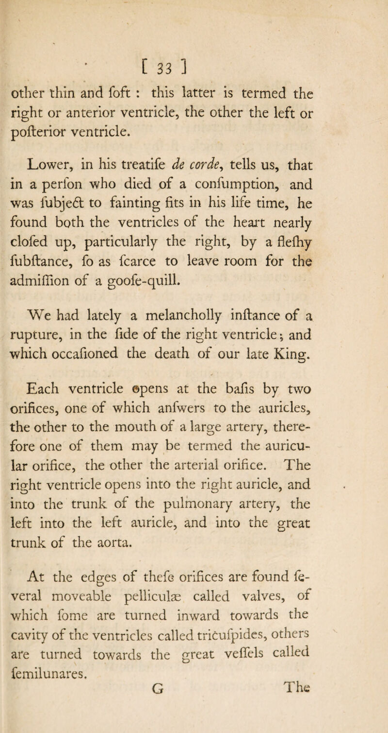 other thin and foft : this latter is termed the right or anterior ventricle, the other the left or pofterior ventricle. Lower, in his treatife de corde, tells us, that in a perfon who died of a conlumption, and was fubje£t to fainting fits in his life time, he found both the ventricles of the heart nearly clofed up, particularly the right, by a flefhy fubftance, fo as fcarce to leave room for the admifiion of a goofe-quill. We had lately a melancholly inftance of a rupture, in the fide of the right ventricle; and which occafioned the death of our late King. Each ventricle ©pens at the bafis by two orifices, one of which anfwers to the auricles, the other to the mouth of a large artery, there¬ fore one of them may be termed the auricu¬ lar orifice, the other the arterial orifice. The right ventricle opens into the right auricle, and into the trunk of the pulmonary artery, the left into the left auricle, and into the great trunk of the aorta. At the edges of thefe orifices are found fe- veral moveable pelliculae called valves, of which fome are turned inward towards the cavity of the ventricles called tricufpides, others are turned towards the great vefiels called femilunares.