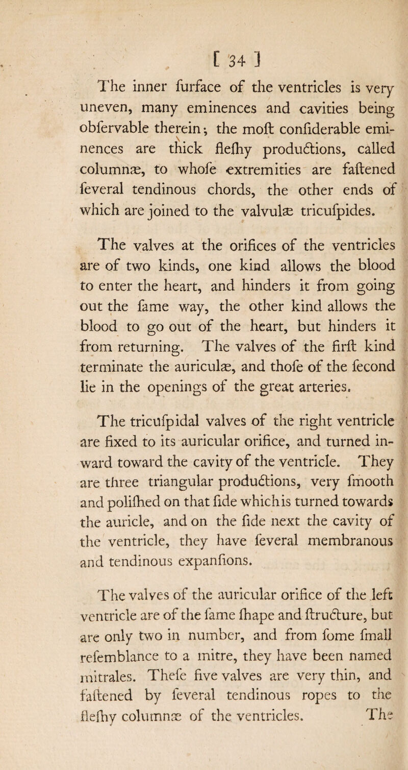 The inner furface of the ventricles is very uneven, many eminences and cavities being obfervable therein •, the moft confiderable emi¬ nences are thick flefhy productions, called columnse, to whofe extremities are fattened feveral tendinous chords, the other ends of which are joined to the valvulse tricufpides. The valves at the orifices of the ventricles are of two kinds, one kind allows the blood to enter the heart, and hinders it from going out the fame way, the other kind allows the blood to go out of the heart, but hinders it from returning. The valves of the firft kind terminate the auriculas, and thofe of the fecond lie in the openings of the great arteries. The tricufpidal valves of the right ventricle are fixed to its auricular orifice, and turned in¬ ward toward the cavity of the ventricle. They are three triangular productions, very fmooth and polifhed on that fide which is turned towards the auricle, and on the fide next the cavity of the ventricle, they have feveral membranous and tendinous expanfions. The valves of the auricular orifice of the left ventricle are of the fame fhape and ftruCture, but are only two in number, and from fome fmall refemblance to a mitre, they have been named mitrales. Thefe five valves are very thin, and fattened by feveral tendinous ropes to the flefhy columns of the ventricles. The